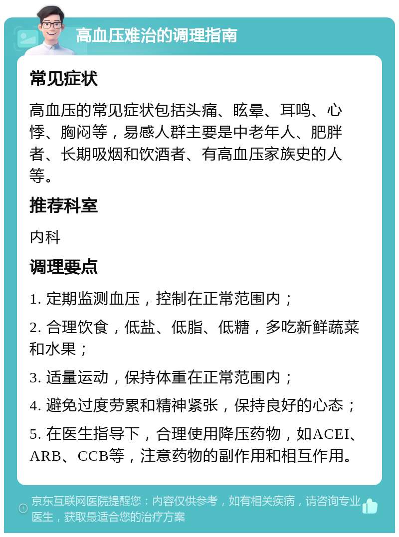 高血压难治的调理指南 常见症状 高血压的常见症状包括头痛、眩晕、耳鸣、心悸、胸闷等，易感人群主要是中老年人、肥胖者、长期吸烟和饮酒者、有高血压家族史的人等。 推荐科室 内科 调理要点 1. 定期监测血压，控制在正常范围内； 2. 合理饮食，低盐、低脂、低糖，多吃新鲜蔬菜和水果； 3. 适量运动，保持体重在正常范围内； 4. 避免过度劳累和精神紧张，保持良好的心态； 5. 在医生指导下，合理使用降压药物，如ACEI、ARB、CCB等，注意药物的副作用和相互作用。