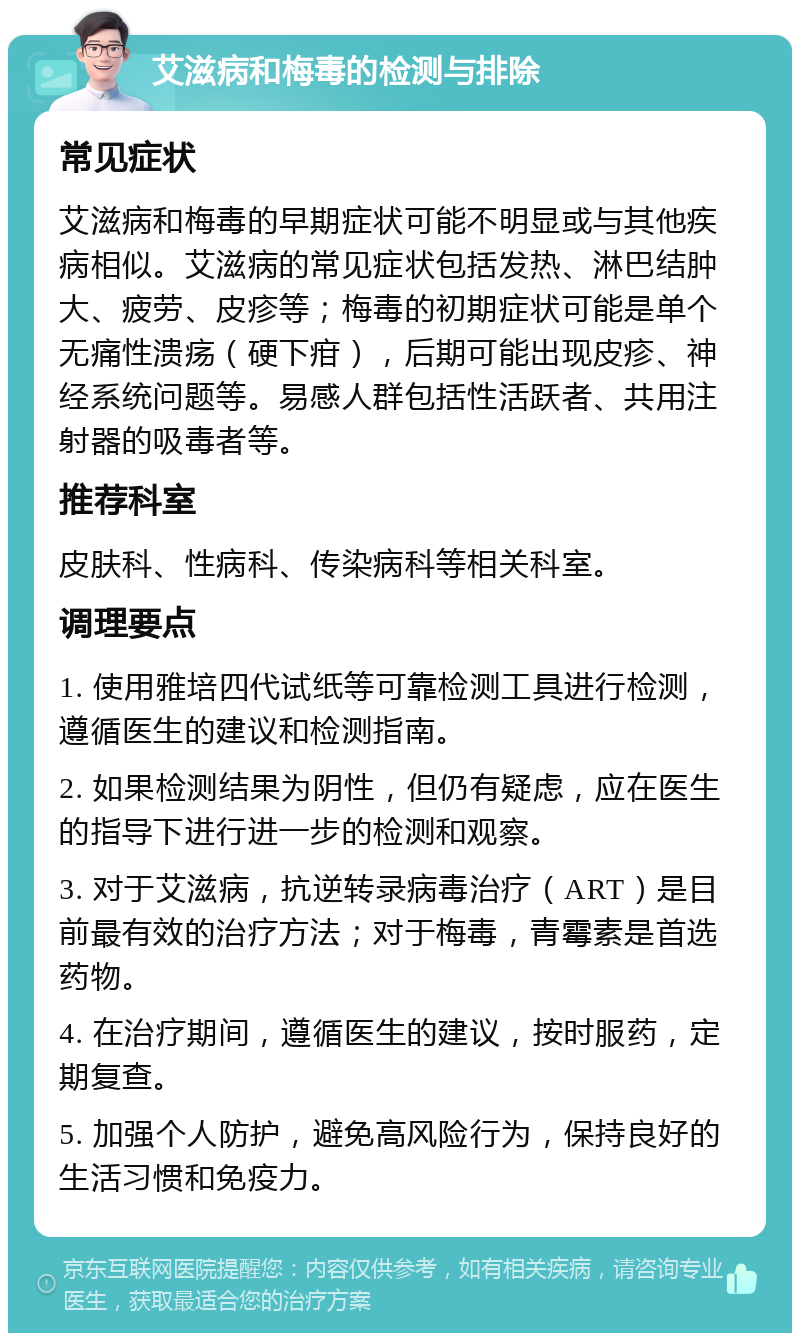 艾滋病和梅毒的检测与排除 常见症状 艾滋病和梅毒的早期症状可能不明显或与其他疾病相似。艾滋病的常见症状包括发热、淋巴结肿大、疲劳、皮疹等；梅毒的初期症状可能是单个无痛性溃疡（硬下疳），后期可能出现皮疹、神经系统问题等。易感人群包括性活跃者、共用注射器的吸毒者等。 推荐科室 皮肤科、性病科、传染病科等相关科室。 调理要点 1. 使用雅培四代试纸等可靠检测工具进行检测，遵循医生的建议和检测指南。 2. 如果检测结果为阴性，但仍有疑虑，应在医生的指导下进行进一步的检测和观察。 3. 对于艾滋病，抗逆转录病毒治疗（ART）是目前最有效的治疗方法；对于梅毒，青霉素是首选药物。 4. 在治疗期间，遵循医生的建议，按时服药，定期复查。 5. 加强个人防护，避免高风险行为，保持良好的生活习惯和免疫力。