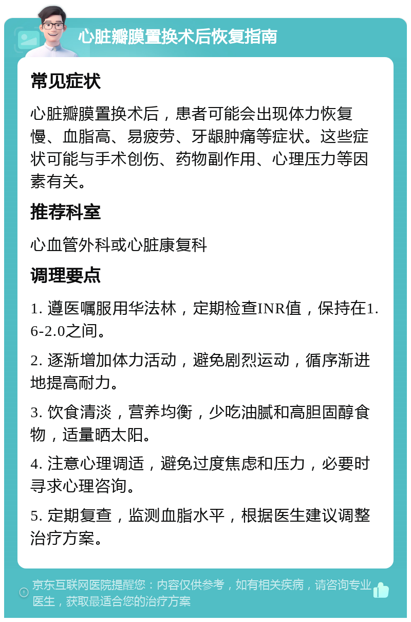 心脏瓣膜置换术后恢复指南 常见症状 心脏瓣膜置换术后，患者可能会出现体力恢复慢、血脂高、易疲劳、牙龈肿痛等症状。这些症状可能与手术创伤、药物副作用、心理压力等因素有关。 推荐科室 心血管外科或心脏康复科 调理要点 1. 遵医嘱服用华法林，定期检查INR值，保持在1.6-2.0之间。 2. 逐渐增加体力活动，避免剧烈运动，循序渐进地提高耐力。 3. 饮食清淡，营养均衡，少吃油腻和高胆固醇食物，适量晒太阳。 4. 注意心理调适，避免过度焦虑和压力，必要时寻求心理咨询。 5. 定期复查，监测血脂水平，根据医生建议调整治疗方案。