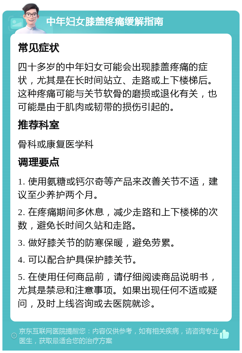 中年妇女膝盖疼痛缓解指南 常见症状 四十多岁的中年妇女可能会出现膝盖疼痛的症状，尤其是在长时间站立、走路或上下楼梯后。这种疼痛可能与关节软骨的磨损或退化有关，也可能是由于肌肉或韧带的损伤引起的。 推荐科室 骨科或康复医学科 调理要点 1. 使用氨糖或钙尔奇等产品来改善关节不适，建议至少养护两个月。 2. 在疼痛期间多休息，减少走路和上下楼梯的次数，避免长时间久站和走路。 3. 做好膝关节的防寒保暖，避免劳累。 4. 可以配合护具保护膝关节。 5. 在使用任何商品前，请仔细阅读商品说明书，尤其是禁忌和注意事项。如果出现任何不适或疑问，及时上线咨询或去医院就诊。