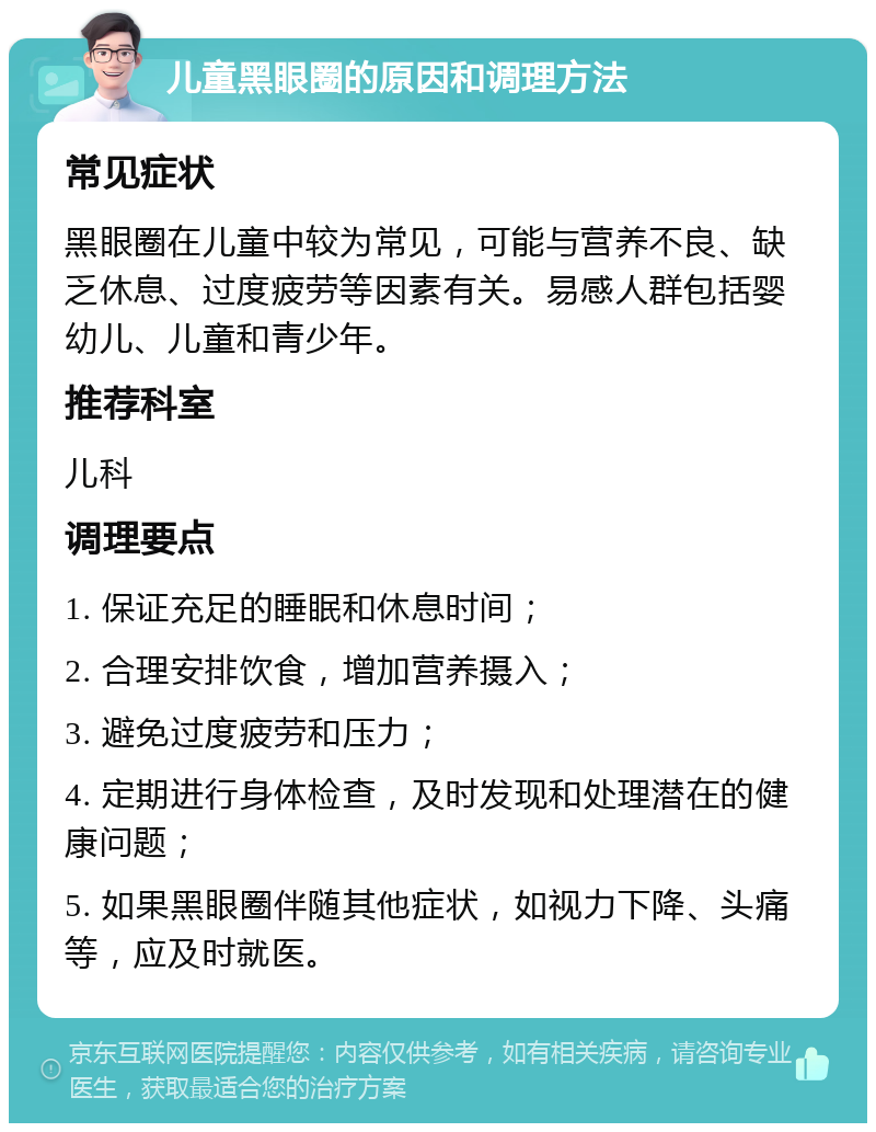 儿童黑眼圈的原因和调理方法 常见症状 黑眼圈在儿童中较为常见，可能与营养不良、缺乏休息、过度疲劳等因素有关。易感人群包括婴幼儿、儿童和青少年。 推荐科室 儿科 调理要点 1. 保证充足的睡眠和休息时间； 2. 合理安排饮食，增加营养摄入； 3. 避免过度疲劳和压力； 4. 定期进行身体检查，及时发现和处理潜在的健康问题； 5. 如果黑眼圈伴随其他症状，如视力下降、头痛等，应及时就医。