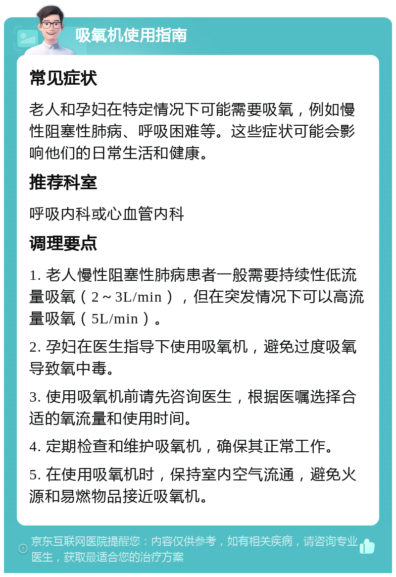 吸氧机使用指南 常见症状 老人和孕妇在特定情况下可能需要吸氧，例如慢性阻塞性肺病、呼吸困难等。这些症状可能会影响他们的日常生活和健康。 推荐科室 呼吸内科或心血管内科 调理要点 1. 老人慢性阻塞性肺病患者一般需要持续性低流量吸氧（2～3L/min），但在突发情况下可以高流量吸氧（5L/min）。 2. 孕妇在医生指导下使用吸氧机，避免过度吸氧导致氧中毒。 3. 使用吸氧机前请先咨询医生，根据医嘱选择合适的氧流量和使用时间。 4. 定期检查和维护吸氧机，确保其正常工作。 5. 在使用吸氧机时，保持室内空气流通，避免火源和易燃物品接近吸氧机。