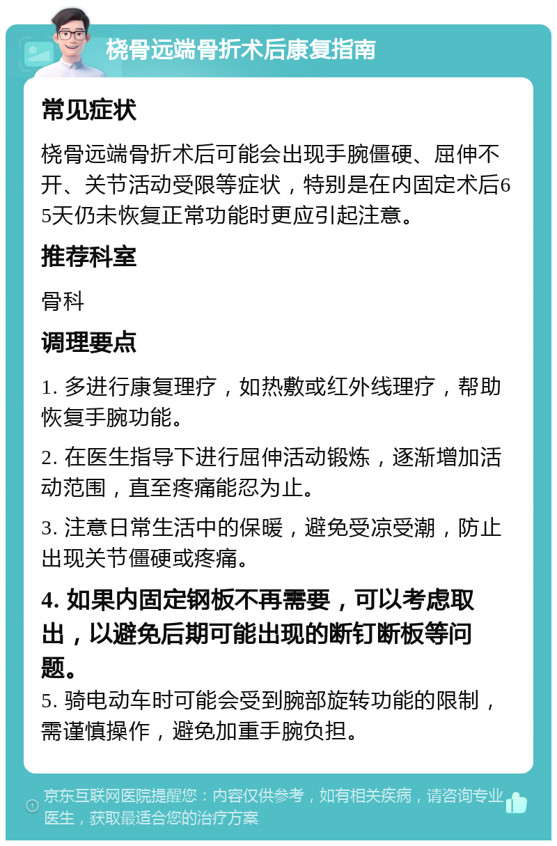 桡骨远端骨折术后康复指南 常见症状 桡骨远端骨折术后可能会出现手腕僵硬、屈伸不开、关节活动受限等症状，特别是在内固定术后65天仍未恢复正常功能时更应引起注意。 推荐科室 骨科 调理要点 1. 多进行康复理疗，如热敷或红外线理疗，帮助恢复手腕功能。 2. 在医生指导下进行屈伸活动锻炼，逐渐增加活动范围，直至疼痛能忍为止。 3. 注意日常生活中的保暖，避免受凉受潮，防止出现关节僵硬或疼痛。 4. 如果内固定钢板不再需要，可以考虑取出，以避免后期可能出现的断钉断板等问题。 5. 骑电动车时可能会受到腕部旋转功能的限制，需谨慎操作，避免加重手腕负担。