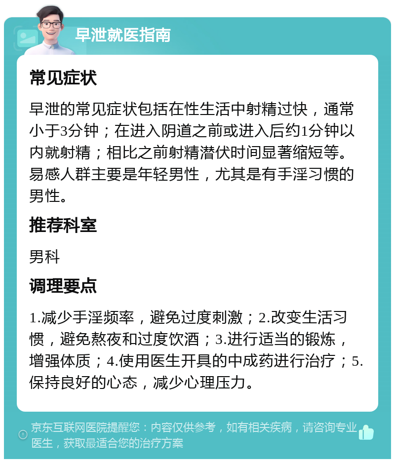 早泄就医指南 常见症状 早泄的常见症状包括在性生活中射精过快，通常小于3分钟；在进入阴道之前或进入后约1分钟以内就射精；相比之前射精潜伏时间显著缩短等。易感人群主要是年轻男性，尤其是有手淫习惯的男性。 推荐科室 男科 调理要点 1.减少手淫频率，避免过度刺激；2.改变生活习惯，避免熬夜和过度饮酒；3.进行适当的锻炼，增强体质；4.使用医生开具的中成药进行治疗；5.保持良好的心态，减少心理压力。