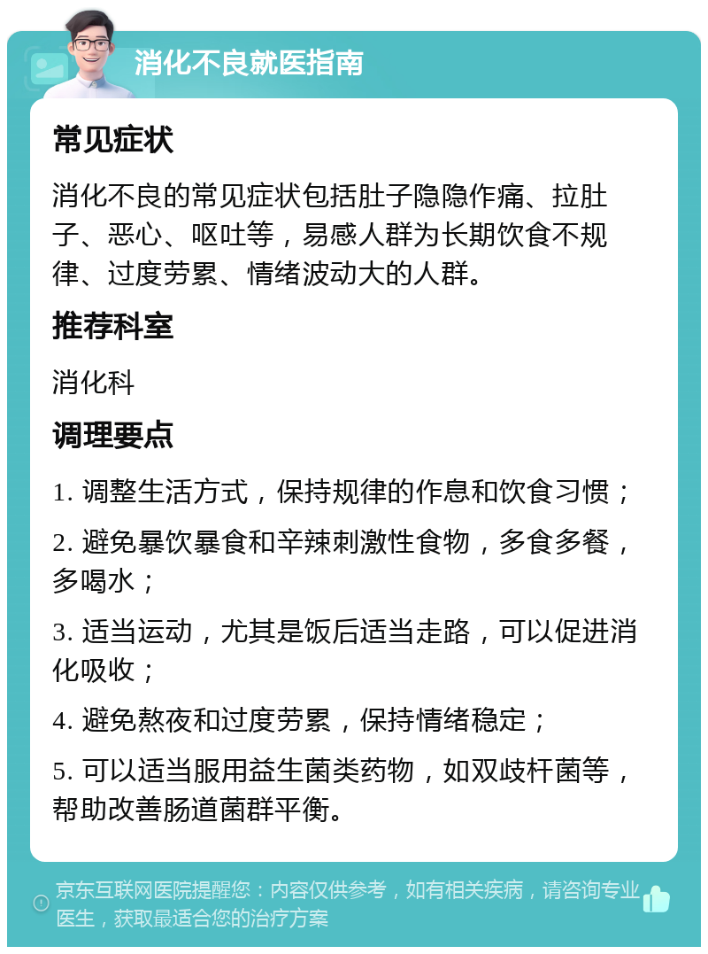 消化不良就医指南 常见症状 消化不良的常见症状包括肚子隐隐作痛、拉肚子、恶心、呕吐等，易感人群为长期饮食不规律、过度劳累、情绪波动大的人群。 推荐科室 消化科 调理要点 1. 调整生活方式，保持规律的作息和饮食习惯； 2. 避免暴饮暴食和辛辣刺激性食物，多食多餐，多喝水； 3. 适当运动，尤其是饭后适当走路，可以促进消化吸收； 4. 避免熬夜和过度劳累，保持情绪稳定； 5. 可以适当服用益生菌类药物，如双歧杆菌等，帮助改善肠道菌群平衡。