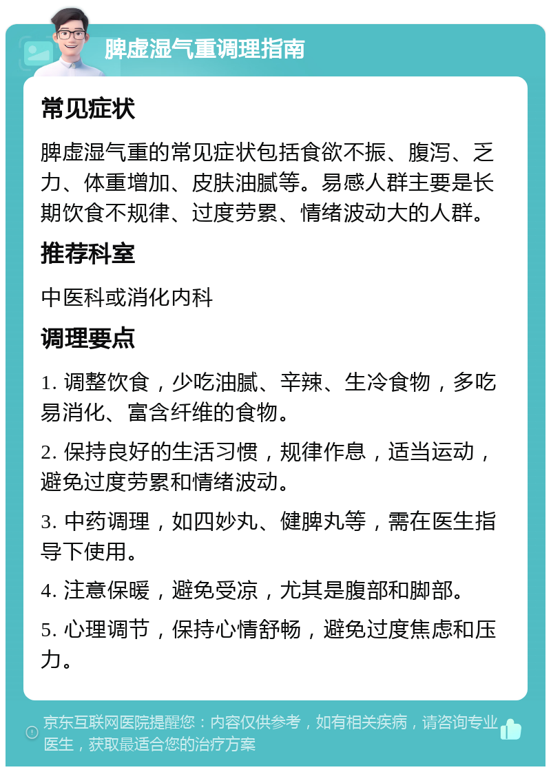 脾虚湿气重调理指南 常见症状 脾虚湿气重的常见症状包括食欲不振、腹泻、乏力、体重增加、皮肤油腻等。易感人群主要是长期饮食不规律、过度劳累、情绪波动大的人群。 推荐科室 中医科或消化内科 调理要点 1. 调整饮食，少吃油腻、辛辣、生冷食物，多吃易消化、富含纤维的食物。 2. 保持良好的生活习惯，规律作息，适当运动，避免过度劳累和情绪波动。 3. 中药调理，如四妙丸、健脾丸等，需在医生指导下使用。 4. 注意保暖，避免受凉，尤其是腹部和脚部。 5. 心理调节，保持心情舒畅，避免过度焦虑和压力。