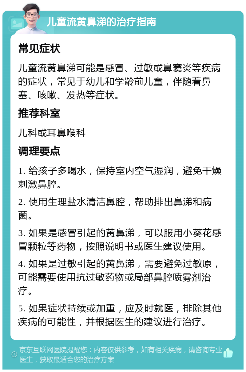 儿童流黄鼻涕的治疗指南 常见症状 儿童流黄鼻涕可能是感冒、过敏或鼻窦炎等疾病的症状，常见于幼儿和学龄前儿童，伴随着鼻塞、咳嗽、发热等症状。 推荐科室 儿科或耳鼻喉科 调理要点 1. 给孩子多喝水，保持室内空气湿润，避免干燥刺激鼻腔。 2. 使用生理盐水清洁鼻腔，帮助排出鼻涕和病菌。 3. 如果是感冒引起的黄鼻涕，可以服用小葵花感冒颗粒等药物，按照说明书或医生建议使用。 4. 如果是过敏引起的黄鼻涕，需要避免过敏原，可能需要使用抗过敏药物或局部鼻腔喷雾剂治疗。 5. 如果症状持续或加重，应及时就医，排除其他疾病的可能性，并根据医生的建议进行治疗。