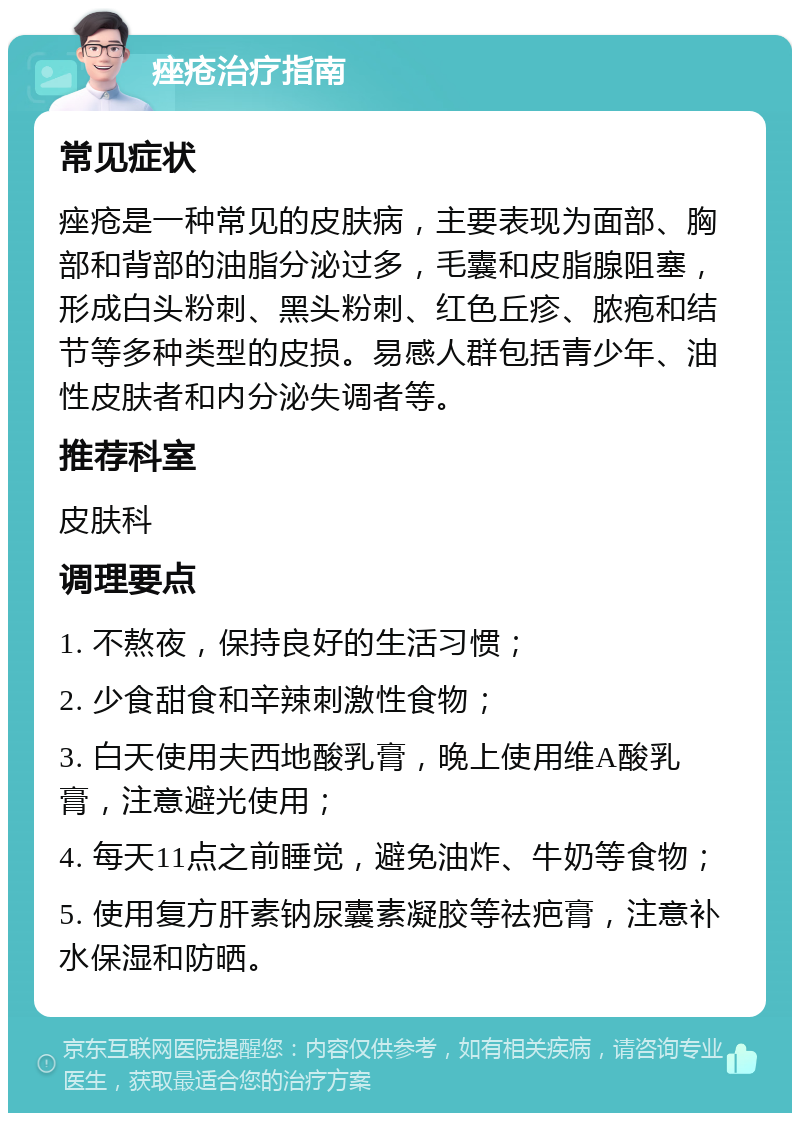 痤疮治疗指南 常见症状 痤疮是一种常见的皮肤病，主要表现为面部、胸部和背部的油脂分泌过多，毛囊和皮脂腺阻塞，形成白头粉刺、黑头粉刺、红色丘疹、脓疱和结节等多种类型的皮损。易感人群包括青少年、油性皮肤者和内分泌失调者等。 推荐科室 皮肤科 调理要点 1. 不熬夜，保持良好的生活习惯； 2. 少食甜食和辛辣刺激性食物； 3. 白天使用夫西地酸乳膏，晚上使用维A酸乳膏，注意避光使用； 4. 每天11点之前睡觉，避免油炸、牛奶等食物； 5. 使用复方肝素钠尿囊素凝胶等祛疤膏，注意补水保湿和防晒。