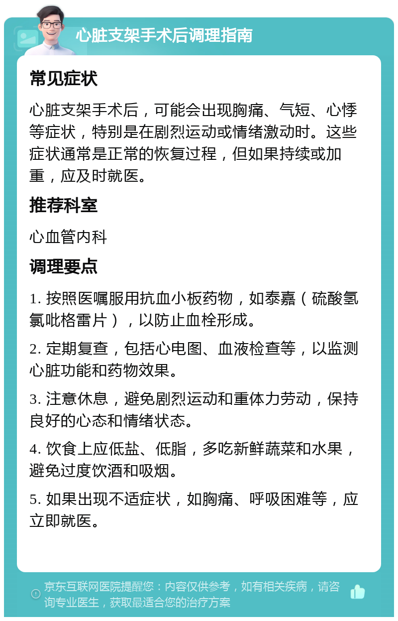 心脏支架手术后调理指南 常见症状 心脏支架手术后，可能会出现胸痛、气短、心悸等症状，特别是在剧烈运动或情绪激动时。这些症状通常是正常的恢复过程，但如果持续或加重，应及时就医。 推荐科室 心血管内科 调理要点 1. 按照医嘱服用抗血小板药物，如泰嘉（硫酸氢氯吡格雷片），以防止血栓形成。 2. 定期复查，包括心电图、血液检查等，以监测心脏功能和药物效果。 3. 注意休息，避免剧烈运动和重体力劳动，保持良好的心态和情绪状态。 4. 饮食上应低盐、低脂，多吃新鲜蔬菜和水果，避免过度饮酒和吸烟。 5. 如果出现不适症状，如胸痛、呼吸困难等，应立即就医。