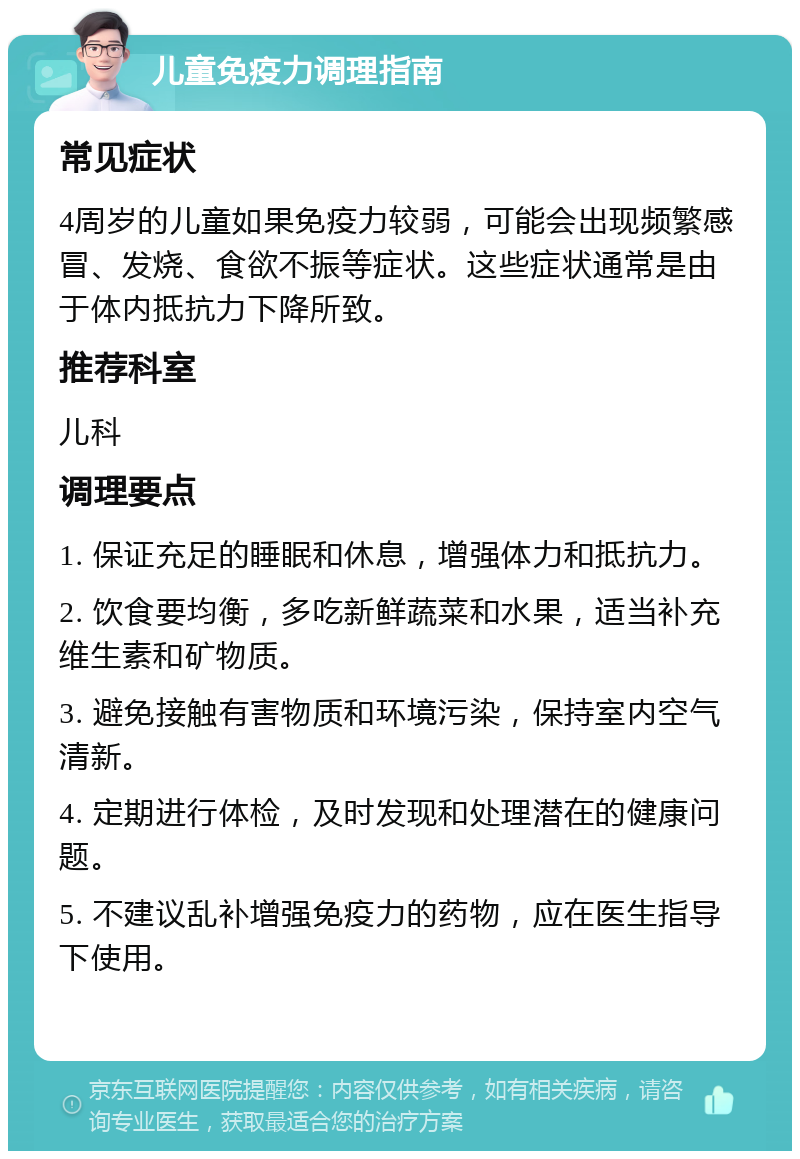 儿童免疫力调理指南 常见症状 4周岁的儿童如果免疫力较弱，可能会出现频繁感冒、发烧、食欲不振等症状。这些症状通常是由于体内抵抗力下降所致。 推荐科室 儿科 调理要点 1. 保证充足的睡眠和休息，增强体力和抵抗力。 2. 饮食要均衡，多吃新鲜蔬菜和水果，适当补充维生素和矿物质。 3. 避免接触有害物质和环境污染，保持室内空气清新。 4. 定期进行体检，及时发现和处理潜在的健康问题。 5. 不建议乱补增强免疫力的药物，应在医生指导下使用。