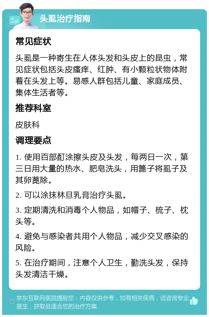 头虱治疗指南 常见症状 头虱是一种寄生在人体头发和头皮上的昆虫，常见症状包括头皮瘙痒、红肿、有小颗粒状物体附着在头发上等。易感人群包括儿童、家庭成员、集体生活者等。 推荐科室 皮肤科 调理要点 1. 使用百部酊涂擦头皮及头发，每两日一次，第三日用大量的热水、肥皂洗头，用篦子将虱子及其卵蓖除。 2. 可以涂抹林旦乳膏治疗头虱。 3. 定期清洗和消毒个人物品，如帽子、梳子、枕头等。 4. 避免与感染者共用个人物品，减少交叉感染的风险。 5. 在治疗期间，注意个人卫生，勤洗头发，保持头发清洁干燥。