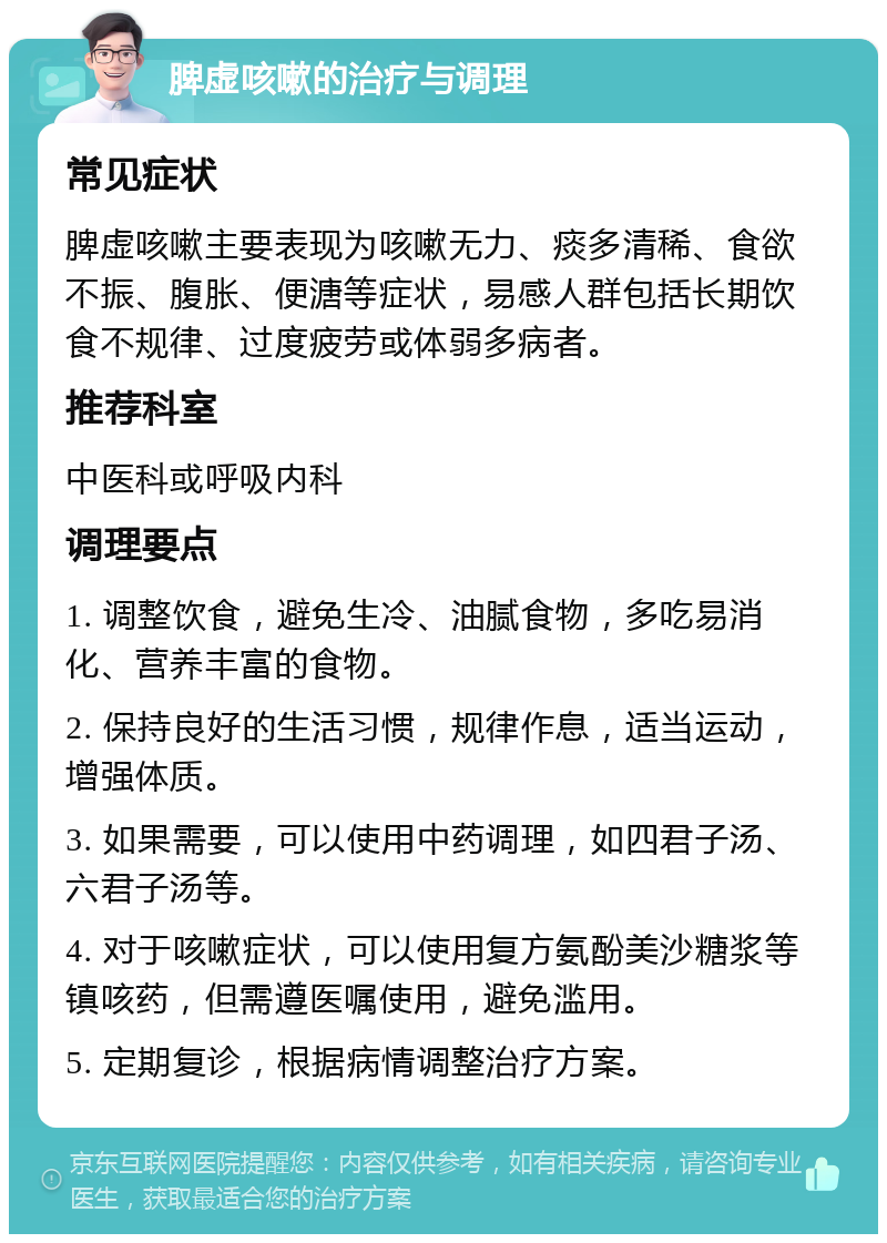 脾虚咳嗽的治疗与调理 常见症状 脾虚咳嗽主要表现为咳嗽无力、痰多清稀、食欲不振、腹胀、便溏等症状，易感人群包括长期饮食不规律、过度疲劳或体弱多病者。 推荐科室 中医科或呼吸内科 调理要点 1. 调整饮食，避免生冷、油腻食物，多吃易消化、营养丰富的食物。 2. 保持良好的生活习惯，规律作息，适当运动，增强体质。 3. 如果需要，可以使用中药调理，如四君子汤、六君子汤等。 4. 对于咳嗽症状，可以使用复方氨酚美沙糖浆等镇咳药，但需遵医嘱使用，避免滥用。 5. 定期复诊，根据病情调整治疗方案。