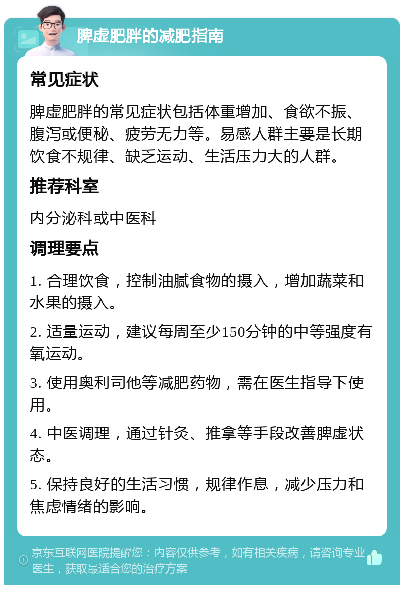 脾虚肥胖的减肥指南 常见症状 脾虚肥胖的常见症状包括体重增加、食欲不振、腹泻或便秘、疲劳无力等。易感人群主要是长期饮食不规律、缺乏运动、生活压力大的人群。 推荐科室 内分泌科或中医科 调理要点 1. 合理饮食，控制油腻食物的摄入，增加蔬菜和水果的摄入。 2. 适量运动，建议每周至少150分钟的中等强度有氧运动。 3. 使用奥利司他等减肥药物，需在医生指导下使用。 4. 中医调理，通过针灸、推拿等手段改善脾虚状态。 5. 保持良好的生活习惯，规律作息，减少压力和焦虑情绪的影响。