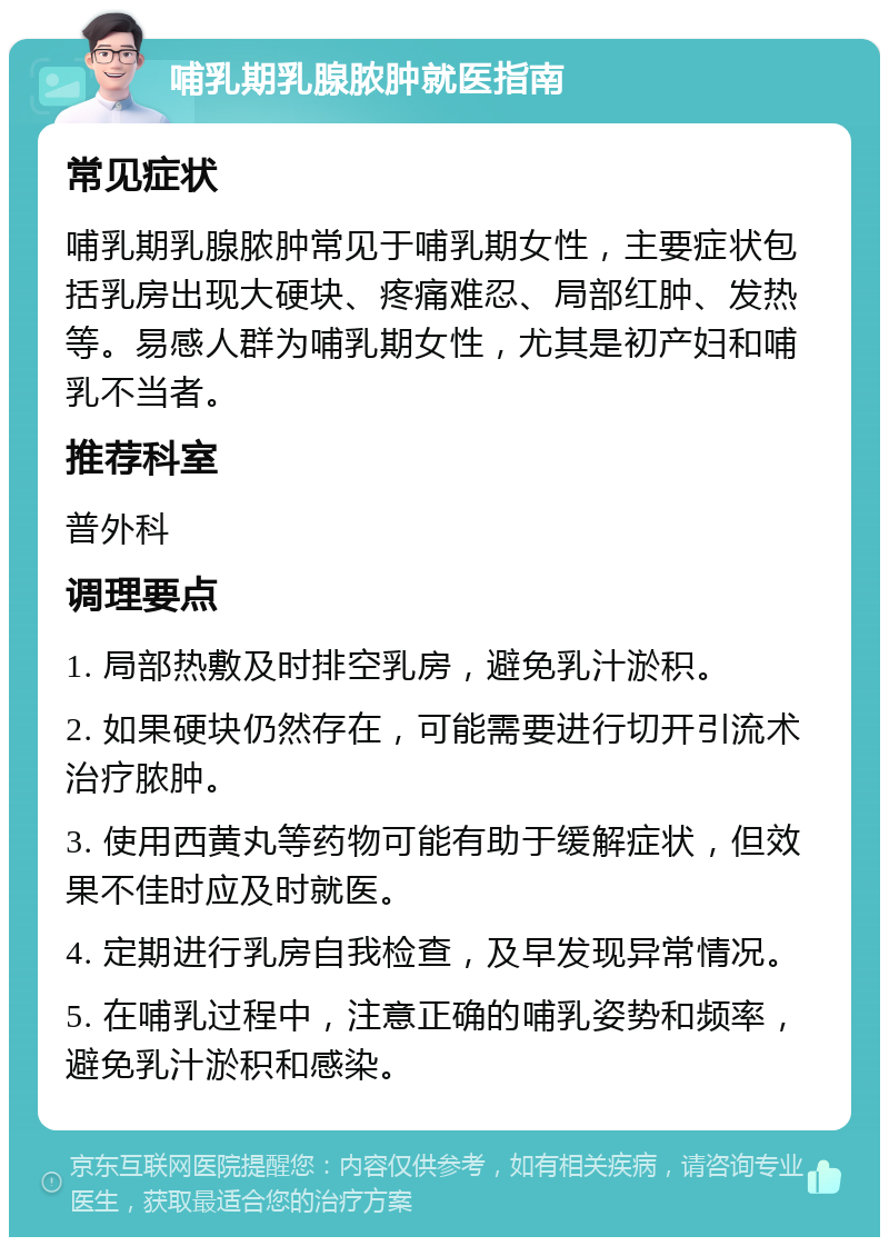 哺乳期乳腺脓肿就医指南 常见症状 哺乳期乳腺脓肿常见于哺乳期女性，主要症状包括乳房出现大硬块、疼痛难忍、局部红肿、发热等。易感人群为哺乳期女性，尤其是初产妇和哺乳不当者。 推荐科室 普外科 调理要点 1. 局部热敷及时排空乳房，避免乳汁淤积。 2. 如果硬块仍然存在，可能需要进行切开引流术治疗脓肿。 3. 使用西黄丸等药物可能有助于缓解症状，但效果不佳时应及时就医。 4. 定期进行乳房自我检查，及早发现异常情况。 5. 在哺乳过程中，注意正确的哺乳姿势和频率，避免乳汁淤积和感染。