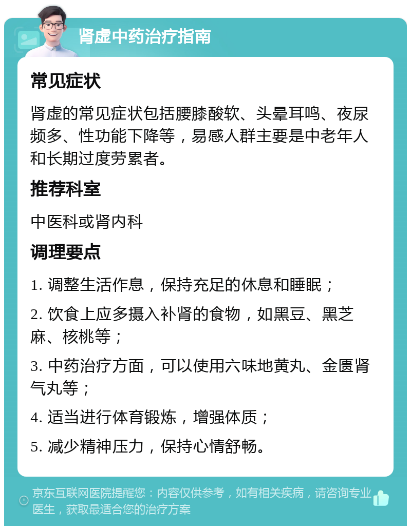 肾虚中药治疗指南 常见症状 肾虚的常见症状包括腰膝酸软、头晕耳鸣、夜尿频多、性功能下降等，易感人群主要是中老年人和长期过度劳累者。 推荐科室 中医科或肾内科 调理要点 1. 调整生活作息，保持充足的休息和睡眠； 2. 饮食上应多摄入补肾的食物，如黑豆、黑芝麻、核桃等； 3. 中药治疗方面，可以使用六味地黄丸、金匮肾气丸等； 4. 适当进行体育锻炼，增强体质； 5. 减少精神压力，保持心情舒畅。