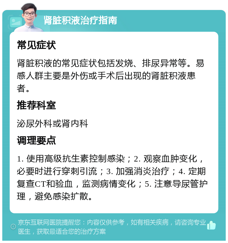 肾脏积液治疗指南 常见症状 肾脏积液的常见症状包括发烧、排尿异常等。易感人群主要是外伤或手术后出现的肾脏积液患者。 推荐科室 泌尿外科或肾内科 调理要点 1. 使用高级抗生素控制感染；2. 观察血肿变化，必要时进行穿刺引流；3. 加强消炎治疗；4. 定期复查CT和验血，监测病情变化；5. 注意导尿管护理，避免感染扩散。