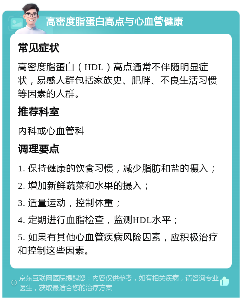 高密度脂蛋白高点与心血管健康 常见症状 高密度脂蛋白（HDL）高点通常不伴随明显症状，易感人群包括家族史、肥胖、不良生活习惯等因素的人群。 推荐科室 内科或心血管科 调理要点 1. 保持健康的饮食习惯，减少脂肪和盐的摄入； 2. 增加新鲜蔬菜和水果的摄入； 3. 适量运动，控制体重； 4. 定期进行血脂检查，监测HDL水平； 5. 如果有其他心血管疾病风险因素，应积极治疗和控制这些因素。