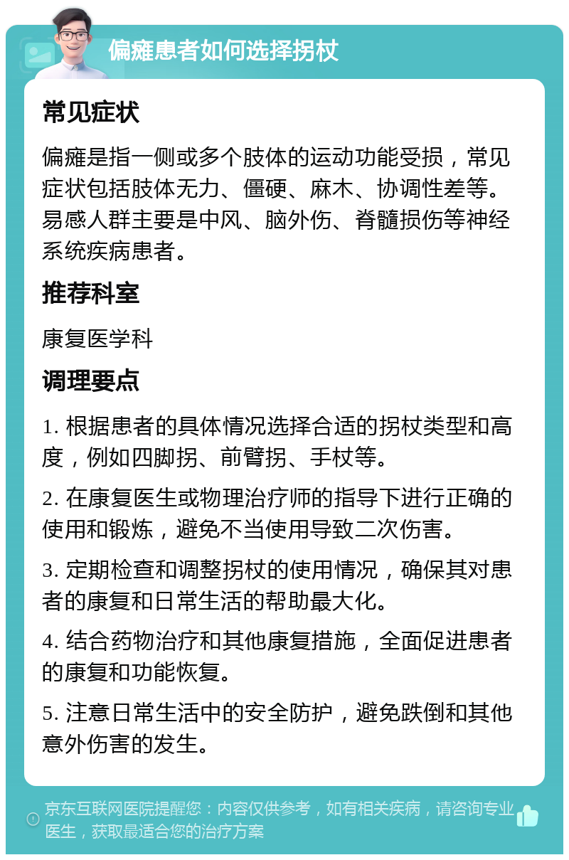 偏瘫患者如何选择拐杖 常见症状 偏瘫是指一侧或多个肢体的运动功能受损，常见症状包括肢体无力、僵硬、麻木、协调性差等。易感人群主要是中风、脑外伤、脊髓损伤等神经系统疾病患者。 推荐科室 康复医学科 调理要点 1. 根据患者的具体情况选择合适的拐杖类型和高度，例如四脚拐、前臂拐、手杖等。 2. 在康复医生或物理治疗师的指导下进行正确的使用和锻炼，避免不当使用导致二次伤害。 3. 定期检查和调整拐杖的使用情况，确保其对患者的康复和日常生活的帮助最大化。 4. 结合药物治疗和其他康复措施，全面促进患者的康复和功能恢复。 5. 注意日常生活中的安全防护，避免跌倒和其他意外伤害的发生。