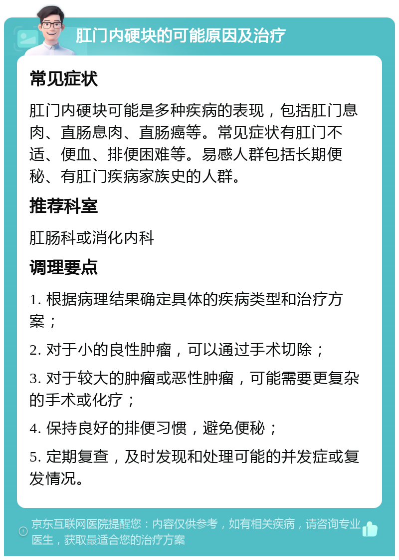 肛门内硬块的可能原因及治疗 常见症状 肛门内硬块可能是多种疾病的表现，包括肛门息肉、直肠息肉、直肠癌等。常见症状有肛门不适、便血、排便困难等。易感人群包括长期便秘、有肛门疾病家族史的人群。 推荐科室 肛肠科或消化内科 调理要点 1. 根据病理结果确定具体的疾病类型和治疗方案； 2. 对于小的良性肿瘤，可以通过手术切除； 3. 对于较大的肿瘤或恶性肿瘤，可能需要更复杂的手术或化疗； 4. 保持良好的排便习惯，避免便秘； 5. 定期复查，及时发现和处理可能的并发症或复发情况。