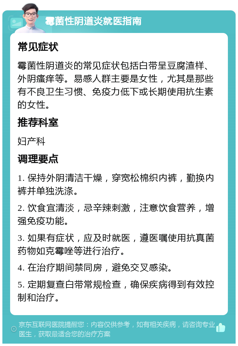 霉菌性阴道炎就医指南 常见症状 霉菌性阴道炎的常见症状包括白带呈豆腐渣样、外阴瘙痒等。易感人群主要是女性，尤其是那些有不良卫生习惯、免疫力低下或长期使用抗生素的女性。 推荐科室 妇产科 调理要点 1. 保持外阴清洁干燥，穿宽松棉织内裤，勤换内裤并单独洗涤。 2. 饮食宜清淡，忌辛辣刺激，注意饮食营养，增强免疫功能。 3. 如果有症状，应及时就医，遵医嘱使用抗真菌药物如克霉唑等进行治疗。 4. 在治疗期间禁同房，避免交叉感染。 5. 定期复查白带常规检查，确保疾病得到有效控制和治疗。