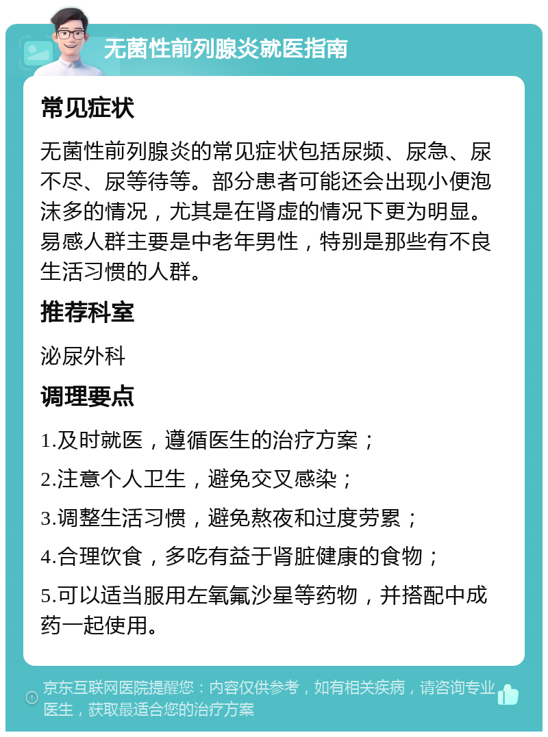 无菌性前列腺炎就医指南 常见症状 无菌性前列腺炎的常见症状包括尿频、尿急、尿不尽、尿等待等。部分患者可能还会出现小便泡沫多的情况，尤其是在肾虚的情况下更为明显。易感人群主要是中老年男性，特别是那些有不良生活习惯的人群。 推荐科室 泌尿外科 调理要点 1.及时就医，遵循医生的治疗方案； 2.注意个人卫生，避免交叉感染； 3.调整生活习惯，避免熬夜和过度劳累； 4.合理饮食，多吃有益于肾脏健康的食物； 5.可以适当服用左氧氟沙星等药物，并搭配中成药一起使用。