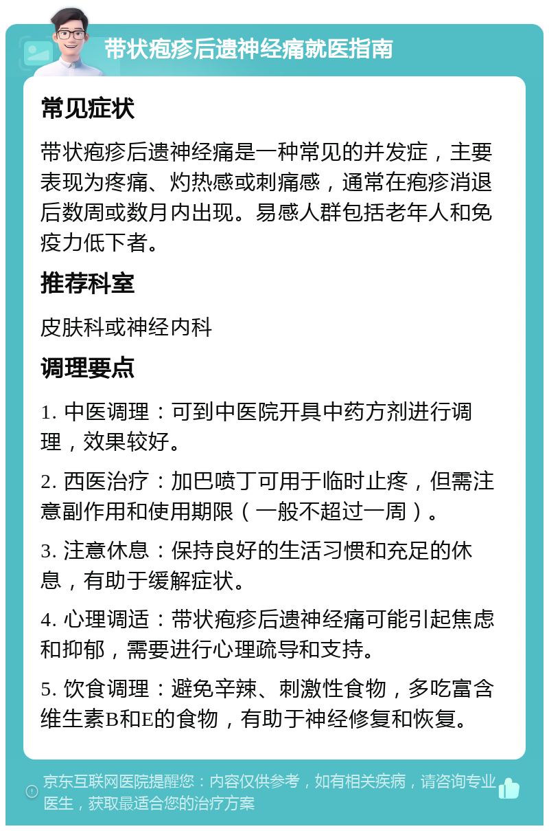 带状疱疹后遗神经痛就医指南 常见症状 带状疱疹后遗神经痛是一种常见的并发症，主要表现为疼痛、灼热感或刺痛感，通常在疱疹消退后数周或数月内出现。易感人群包括老年人和免疫力低下者。 推荐科室 皮肤科或神经内科 调理要点 1. 中医调理：可到中医院开具中药方剂进行调理，效果较好。 2. 西医治疗：加巴喷丁可用于临时止疼，但需注意副作用和使用期限（一般不超过一周）。 3. 注意休息：保持良好的生活习惯和充足的休息，有助于缓解症状。 4. 心理调适：带状疱疹后遗神经痛可能引起焦虑和抑郁，需要进行心理疏导和支持。 5. 饮食调理：避免辛辣、刺激性食物，多吃富含维生素B和E的食物，有助于神经修复和恢复。