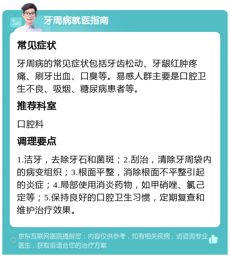 牙周病就医指南 常见症状 牙周病的常见症状包括牙齿松动、牙龈红肿疼痛、刷牙出血、口臭等。易感人群主要是口腔卫生不良、吸烟、糖尿病患者等。 推荐科室 口腔科 调理要点 1.洁牙，去除牙石和菌斑；2.刮治，清除牙周袋内的病变组织；3.根面平整，消除根面不平整引起的炎症；4.局部使用消炎药物，如甲硝唑、氯己定等；5.保持良好的口腔卫生习惯，定期复查和维护治疗效果。