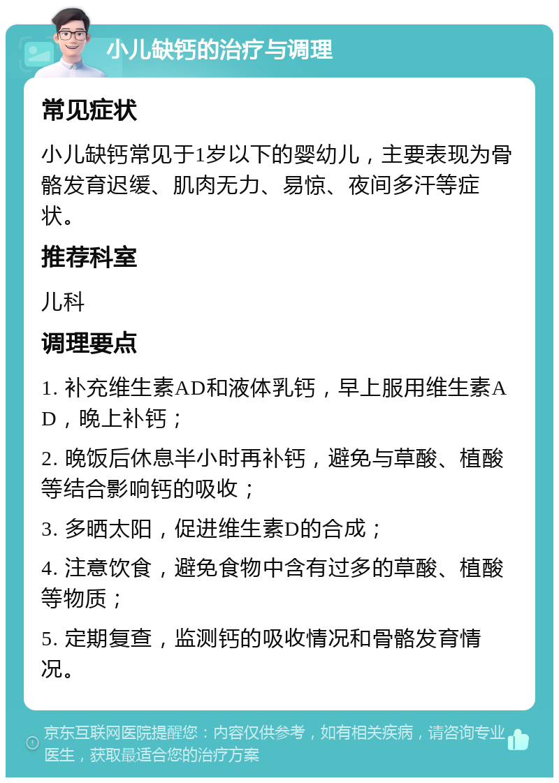 小儿缺钙的治疗与调理 常见症状 小儿缺钙常见于1岁以下的婴幼儿，主要表现为骨骼发育迟缓、肌肉无力、易惊、夜间多汗等症状。 推荐科室 儿科 调理要点 1. 补充维生素AD和液体乳钙，早上服用维生素AD，晚上补钙； 2. 晚饭后休息半小时再补钙，避免与草酸、植酸等结合影响钙的吸收； 3. 多晒太阳，促进维生素D的合成； 4. 注意饮食，避免食物中含有过多的草酸、植酸等物质； 5. 定期复查，监测钙的吸收情况和骨骼发育情况。