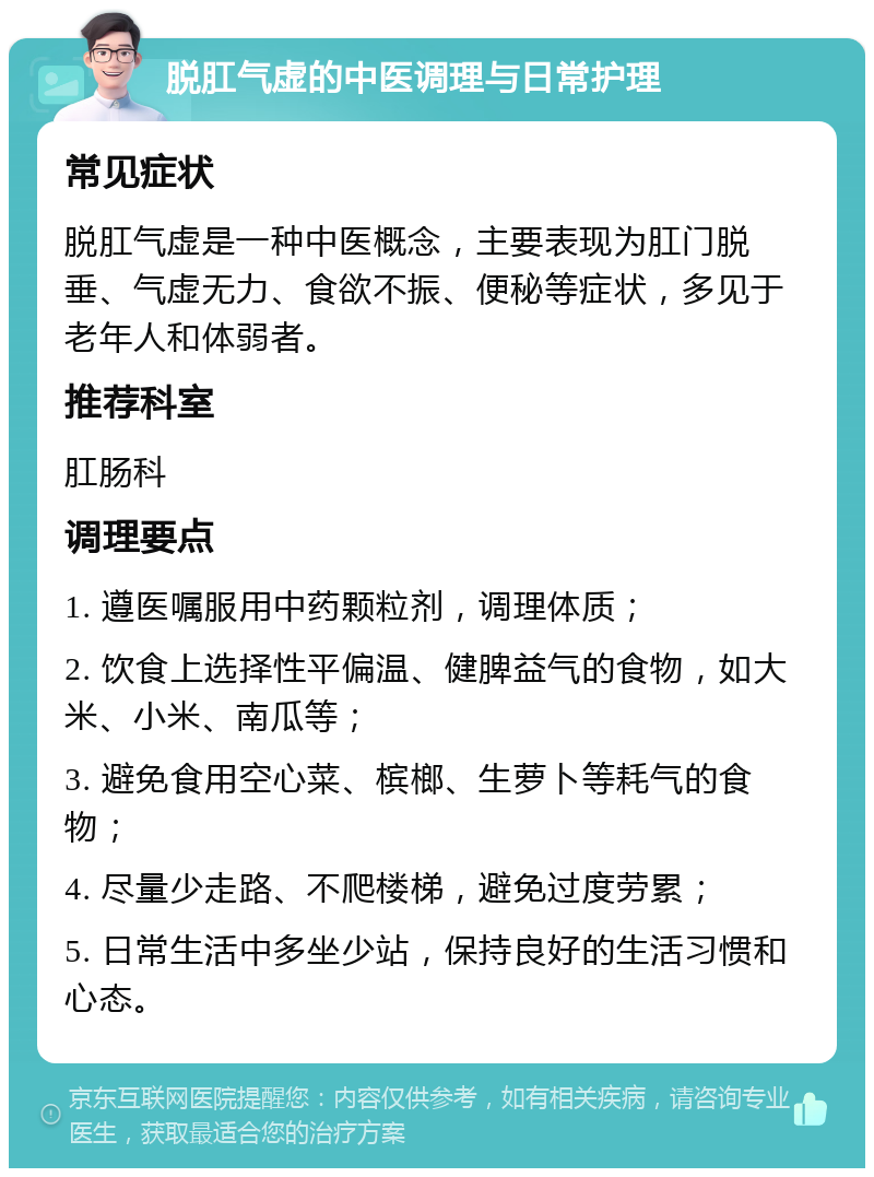 脱肛气虚的中医调理与日常护理 常见症状 脱肛气虚是一种中医概念，主要表现为肛门脱垂、气虚无力、食欲不振、便秘等症状，多见于老年人和体弱者。 推荐科室 肛肠科 调理要点 1. 遵医嘱服用中药颗粒剂，调理体质； 2. 饮食上选择性平偏温、健脾益气的食物，如大米、小米、南瓜等； 3. 避免食用空心菜、槟榔、生萝卜等耗气的食物； 4. 尽量少走路、不爬楼梯，避免过度劳累； 5. 日常生活中多坐少站，保持良好的生活习惯和心态。