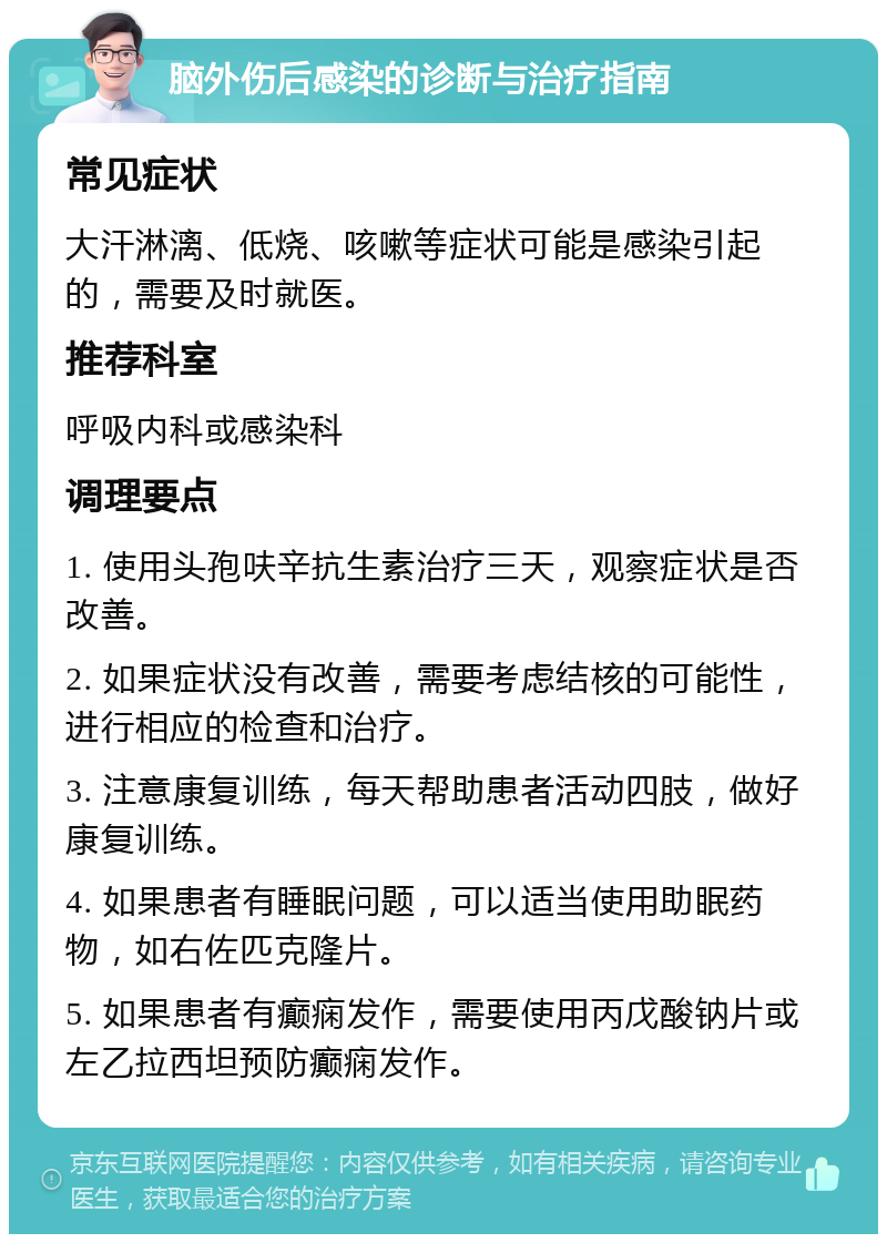 脑外伤后感染的诊断与治疗指南 常见症状 大汗淋漓、低烧、咳嗽等症状可能是感染引起的，需要及时就医。 推荐科室 呼吸内科或感染科 调理要点 1. 使用头孢呋辛抗生素治疗三天，观察症状是否改善。 2. 如果症状没有改善，需要考虑结核的可能性，进行相应的检查和治疗。 3. 注意康复训练，每天帮助患者活动四肢，做好康复训练。 4. 如果患者有睡眠问题，可以适当使用助眠药物，如右佐匹克隆片。 5. 如果患者有癫痫发作，需要使用丙戊酸钠片或左乙拉西坦预防癫痫发作。