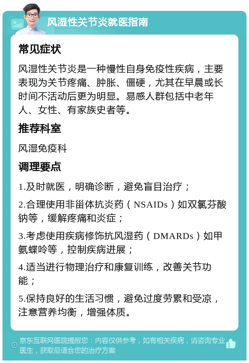 风湿性关节炎就医指南 常见症状 风湿性关节炎是一种慢性自身免疫性疾病，主要表现为关节疼痛、肿胀、僵硬，尤其在早晨或长时间不活动后更为明显。易感人群包括中老年人、女性、有家族史者等。 推荐科室 风湿免疫科 调理要点 1.及时就医，明确诊断，避免盲目治疗； 2.合理使用非甾体抗炎药（NSAIDs）如双氯芬酸钠等，缓解疼痛和炎症； 3.考虑使用疾病修饰抗风湿药（DMARDs）如甲氨蝶呤等，控制疾病进展； 4.适当进行物理治疗和康复训练，改善关节功能； 5.保持良好的生活习惯，避免过度劳累和受凉，注意营养均衡，增强体质。