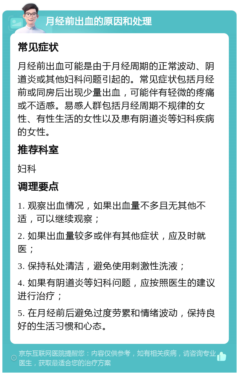 月经前出血的原因和处理 常见症状 月经前出血可能是由于月经周期的正常波动、阴道炎或其他妇科问题引起的。常见症状包括月经前或同房后出现少量出血，可能伴有轻微的疼痛或不适感。易感人群包括月经周期不规律的女性、有性生活的女性以及患有阴道炎等妇科疾病的女性。 推荐科室 妇科 调理要点 1. 观察出血情况，如果出血量不多且无其他不适，可以继续观察； 2. 如果出血量较多或伴有其他症状，应及时就医； 3. 保持私处清洁，避免使用刺激性洗液； 4. 如果有阴道炎等妇科问题，应按照医生的建议进行治疗； 5. 在月经前后避免过度劳累和情绪波动，保持良好的生活习惯和心态。