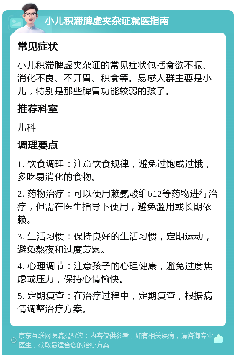 小儿积滞脾虚夹杂证就医指南 常见症状 小儿积滞脾虚夹杂证的常见症状包括食欲不振、消化不良、不开胃、积食等。易感人群主要是小儿，特别是那些脾胃功能较弱的孩子。 推荐科室 儿科 调理要点 1. 饮食调理：注意饮食规律，避免过饱或过饿，多吃易消化的食物。 2. 药物治疗：可以使用赖氨酸维b12等药物进行治疗，但需在医生指导下使用，避免滥用或长期依赖。 3. 生活习惯：保持良好的生活习惯，定期运动，避免熬夜和过度劳累。 4. 心理调节：注意孩子的心理健康，避免过度焦虑或压力，保持心情愉快。 5. 定期复查：在治疗过程中，定期复查，根据病情调整治疗方案。