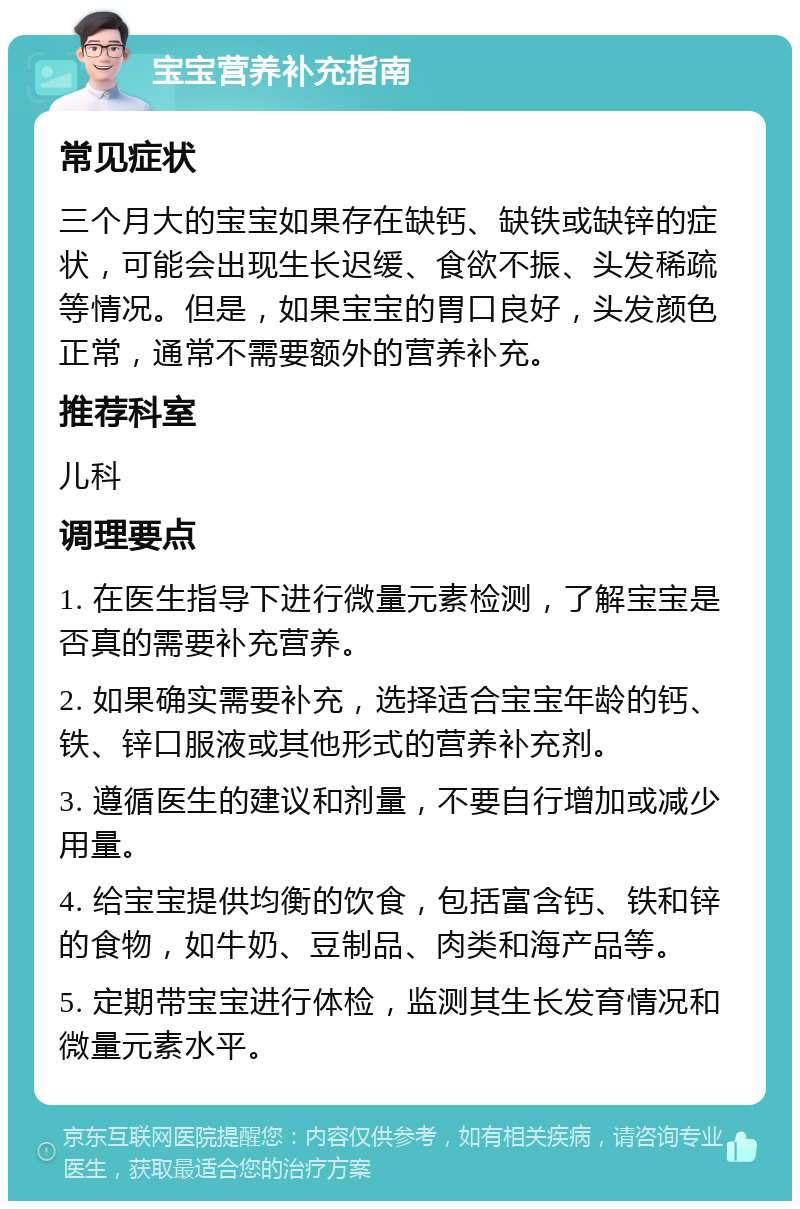 宝宝营养补充指南 常见症状 三个月大的宝宝如果存在缺钙、缺铁或缺锌的症状，可能会出现生长迟缓、食欲不振、头发稀疏等情况。但是，如果宝宝的胃口良好，头发颜色正常，通常不需要额外的营养补充。 推荐科室 儿科 调理要点 1. 在医生指导下进行微量元素检测，了解宝宝是否真的需要补充营养。 2. 如果确实需要补充，选择适合宝宝年龄的钙、铁、锌口服液或其他形式的营养补充剂。 3. 遵循医生的建议和剂量，不要自行增加或减少用量。 4. 给宝宝提供均衡的饮食，包括富含钙、铁和锌的食物，如牛奶、豆制品、肉类和海产品等。 5. 定期带宝宝进行体检，监测其生长发育情况和微量元素水平。