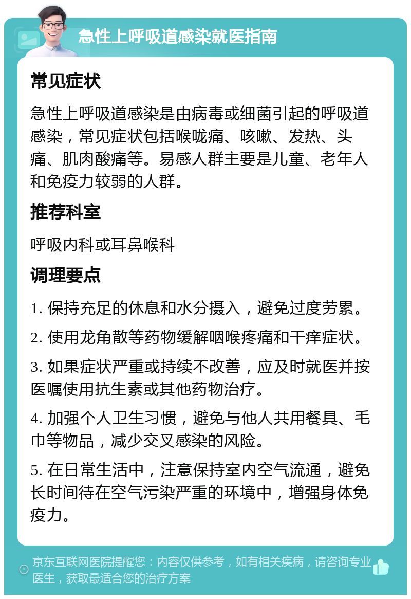 急性上呼吸道感染就医指南 常见症状 急性上呼吸道感染是由病毒或细菌引起的呼吸道感染，常见症状包括喉咙痛、咳嗽、发热、头痛、肌肉酸痛等。易感人群主要是儿童、老年人和免疫力较弱的人群。 推荐科室 呼吸内科或耳鼻喉科 调理要点 1. 保持充足的休息和水分摄入，避免过度劳累。 2. 使用龙角散等药物缓解咽喉疼痛和干痒症状。 3. 如果症状严重或持续不改善，应及时就医并按医嘱使用抗生素或其他药物治疗。 4. 加强个人卫生习惯，避免与他人共用餐具、毛巾等物品，减少交叉感染的风险。 5. 在日常生活中，注意保持室内空气流通，避免长时间待在空气污染严重的环境中，增强身体免疫力。