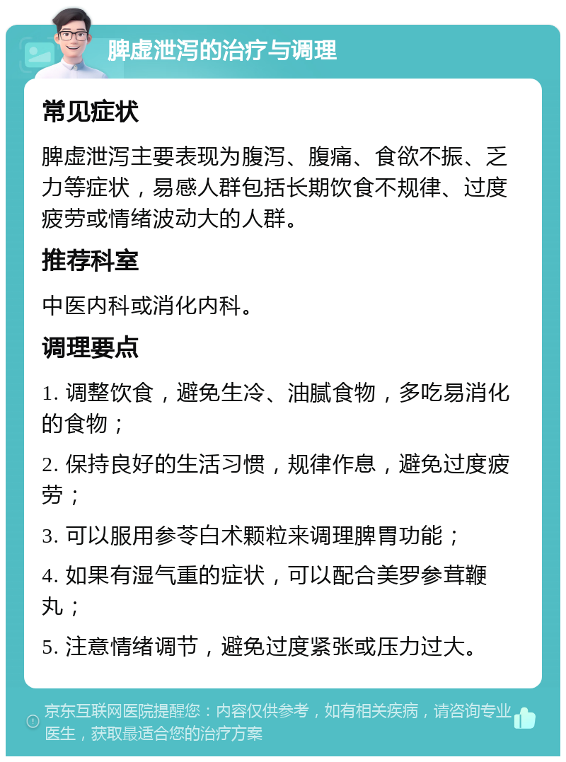 脾虚泄泻的治疗与调理 常见症状 脾虚泄泻主要表现为腹泻、腹痛、食欲不振、乏力等症状，易感人群包括长期饮食不规律、过度疲劳或情绪波动大的人群。 推荐科室 中医内科或消化内科。 调理要点 1. 调整饮食，避免生冷、油腻食物，多吃易消化的食物； 2. 保持良好的生活习惯，规律作息，避免过度疲劳； 3. 可以服用参苓白术颗粒来调理脾胃功能； 4. 如果有湿气重的症状，可以配合美罗参茸鞭丸； 5. 注意情绪调节，避免过度紧张或压力过大。