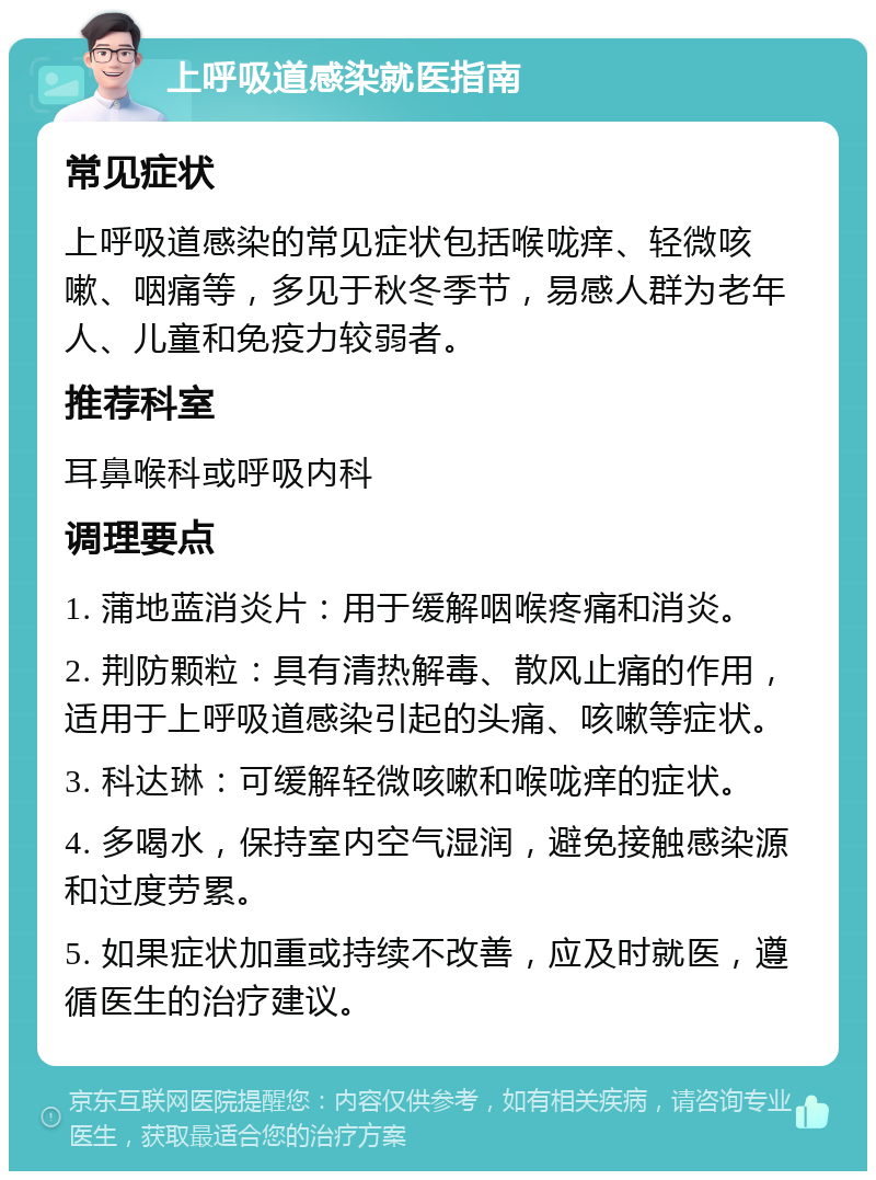 上呼吸道感染就医指南 常见症状 上呼吸道感染的常见症状包括喉咙痒、轻微咳嗽、咽痛等，多见于秋冬季节，易感人群为老年人、儿童和免疫力较弱者。 推荐科室 耳鼻喉科或呼吸内科 调理要点 1. 蒲地蓝消炎片：用于缓解咽喉疼痛和消炎。 2. 荆防颗粒：具有清热解毒、散风止痛的作用，适用于上呼吸道感染引起的头痛、咳嗽等症状。 3. 科达琳：可缓解轻微咳嗽和喉咙痒的症状。 4. 多喝水，保持室内空气湿润，避免接触感染源和过度劳累。 5. 如果症状加重或持续不改善，应及时就医，遵循医生的治疗建议。