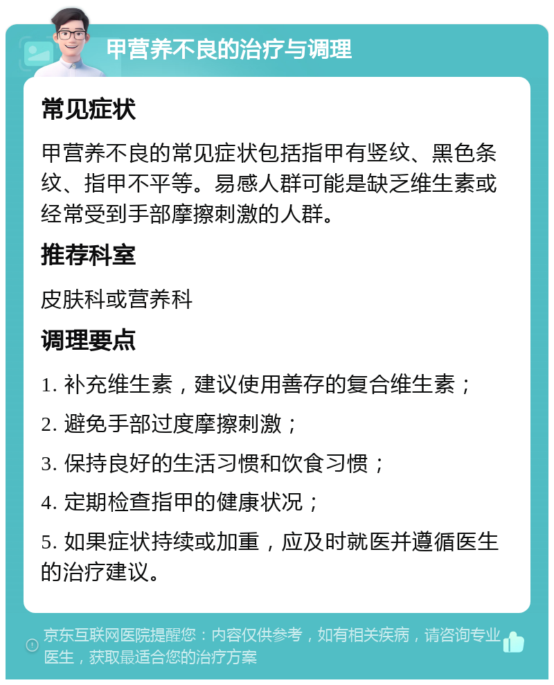 甲营养不良的治疗与调理 常见症状 甲营养不良的常见症状包括指甲有竖纹、黑色条纹、指甲不平等。易感人群可能是缺乏维生素或经常受到手部摩擦刺激的人群。 推荐科室 皮肤科或营养科 调理要点 1. 补充维生素，建议使用善存的复合维生素； 2. 避免手部过度摩擦刺激； 3. 保持良好的生活习惯和饮食习惯； 4. 定期检查指甲的健康状况； 5. 如果症状持续或加重，应及时就医并遵循医生的治疗建议。