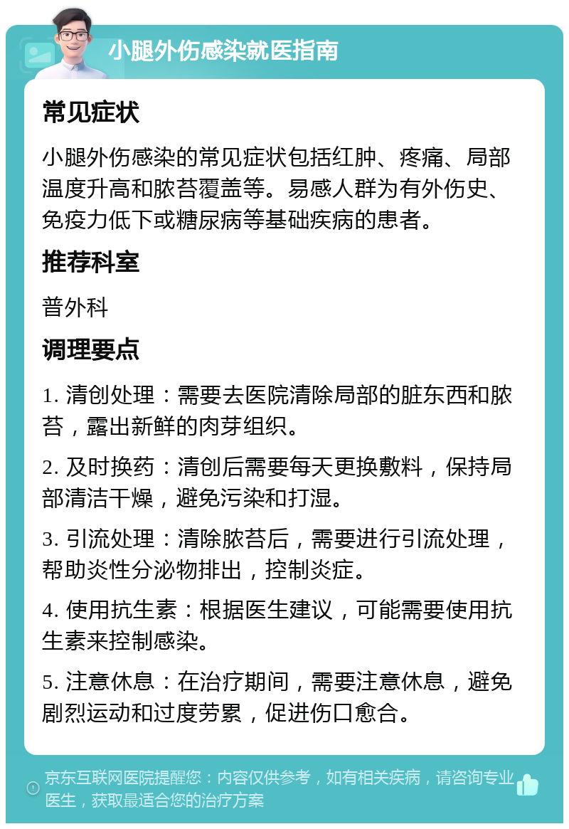 小腿外伤感染就医指南 常见症状 小腿外伤感染的常见症状包括红肿、疼痛、局部温度升高和脓苔覆盖等。易感人群为有外伤史、免疫力低下或糖尿病等基础疾病的患者。 推荐科室 普外科 调理要点 1. 清创处理：需要去医院清除局部的脏东西和脓苔，露出新鲜的肉芽组织。 2. 及时换药：清创后需要每天更换敷料，保持局部清洁干燥，避免污染和打湿。 3. 引流处理：清除脓苔后，需要进行引流处理，帮助炎性分泌物排出，控制炎症。 4. 使用抗生素：根据医生建议，可能需要使用抗生素来控制感染。 5. 注意休息：在治疗期间，需要注意休息，避免剧烈运动和过度劳累，促进伤口愈合。