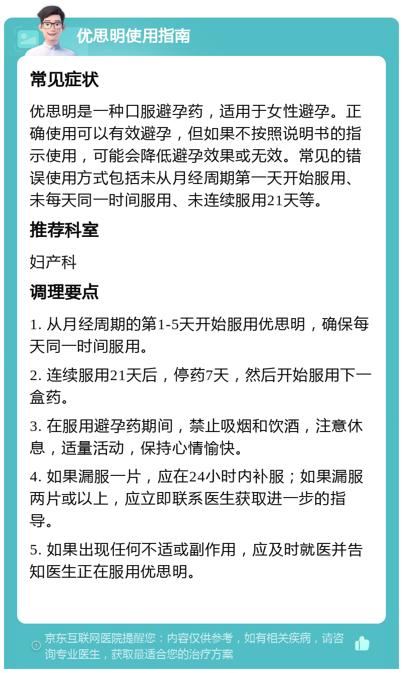 优思明使用指南 常见症状 优思明是一种口服避孕药，适用于女性避孕。正确使用可以有效避孕，但如果不按照说明书的指示使用，可能会降低避孕效果或无效。常见的错误使用方式包括未从月经周期第一天开始服用、未每天同一时间服用、未连续服用21天等。 推荐科室 妇产科 调理要点 1. 从月经周期的第1-5天开始服用优思明，确保每天同一时间服用。 2. 连续服用21天后，停药7天，然后开始服用下一盒药。 3. 在服用避孕药期间，禁止吸烟和饮酒，注意休息，适量活动，保持心情愉快。 4. 如果漏服一片，应在24小时内补服；如果漏服两片或以上，应立即联系医生获取进一步的指导。 5. 如果出现任何不适或副作用，应及时就医并告知医生正在服用优思明。