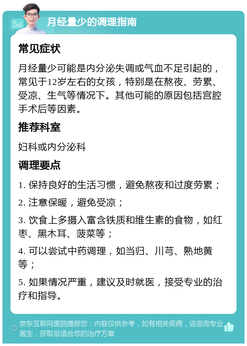 月经量少的调理指南 常见症状 月经量少可能是内分泌失调或气血不足引起的，常见于12岁左右的女孩，特别是在熬夜、劳累、受凉、生气等情况下。其他可能的原因包括宫腔手术后等因素。 推荐科室 妇科或内分泌科 调理要点 1. 保持良好的生活习惯，避免熬夜和过度劳累； 2. 注意保暖，避免受凉； 3. 饮食上多摄入富含铁质和维生素的食物，如红枣、黑木耳、菠菜等； 4. 可以尝试中药调理，如当归、川芎、熟地黄等； 5. 如果情况严重，建议及时就医，接受专业的治疗和指导。