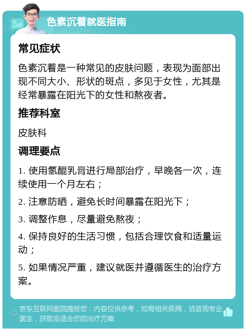 色素沉着就医指南 常见症状 色素沉着是一种常见的皮肤问题，表现为面部出现不同大小、形状的斑点，多见于女性，尤其是经常暴露在阳光下的女性和熬夜者。 推荐科室 皮肤科 调理要点 1. 使用氢醌乳膏进行局部治疗，早晚各一次，连续使用一个月左右； 2. 注意防晒，避免长时间暴露在阳光下； 3. 调整作息，尽量避免熬夜； 4. 保持良好的生活习惯，包括合理饮食和适量运动； 5. 如果情况严重，建议就医并遵循医生的治疗方案。