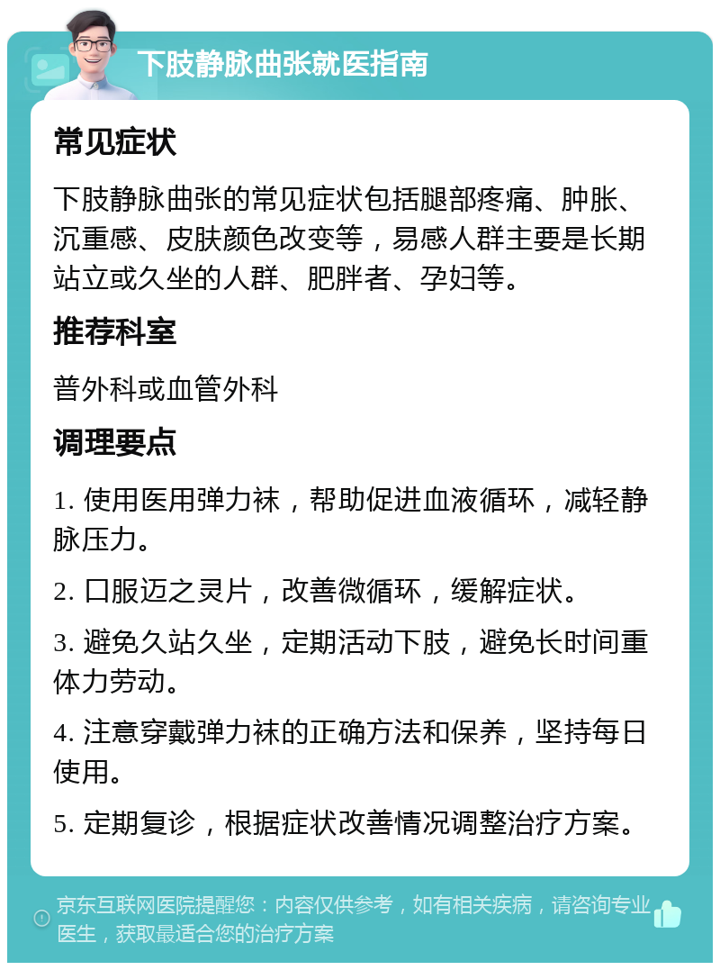 下肢静脉曲张就医指南 常见症状 下肢静脉曲张的常见症状包括腿部疼痛、肿胀、沉重感、皮肤颜色改变等，易感人群主要是长期站立或久坐的人群、肥胖者、孕妇等。 推荐科室 普外科或血管外科 调理要点 1. 使用医用弹力袜，帮助促进血液循环，减轻静脉压力。 2. 口服迈之灵片，改善微循环，缓解症状。 3. 避免久站久坐，定期活动下肢，避免长时间重体力劳动。 4. 注意穿戴弹力袜的正确方法和保养，坚持每日使用。 5. 定期复诊，根据症状改善情况调整治疗方案。