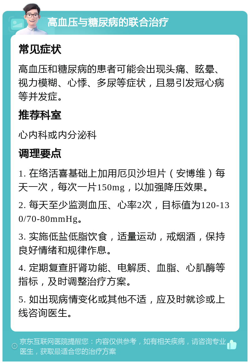 高血压与糖尿病的联合治疗 常见症状 高血压和糖尿病的患者可能会出现头痛、眩晕、视力模糊、心悸、多尿等症状，且易引发冠心病等并发症。 推荐科室 心内科或内分泌科 调理要点 1. 在络活喜基础上加用厄贝沙坦片（安博维）每天一次，每次一片150mg，以加强降压效果。 2. 每天至少监测血压、心率2次，目标值为120-130/70-80mmHg。 3. 实施低盐低脂饮食，适量运动，戒烟酒，保持良好情绪和规律作息。 4. 定期复查肝肾功能、电解质、血脂、心肌酶等指标，及时调整治疗方案。 5. 如出现病情变化或其他不适，应及时就诊或上线咨询医生。