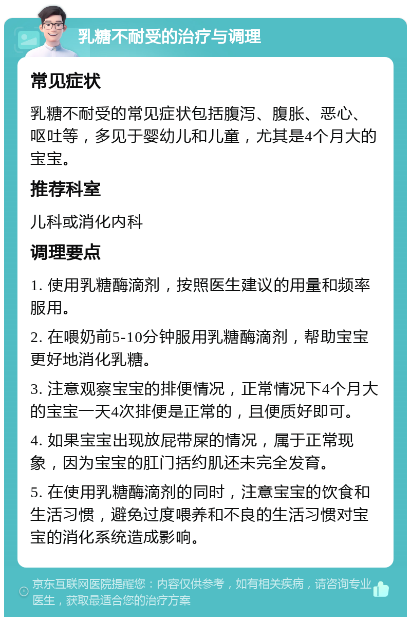 乳糖不耐受的治疗与调理 常见症状 乳糖不耐受的常见症状包括腹泻、腹胀、恶心、呕吐等，多见于婴幼儿和儿童，尤其是4个月大的宝宝。 推荐科室 儿科或消化内科 调理要点 1. 使用乳糖酶滴剂，按照医生建议的用量和频率服用。 2. 在喂奶前5-10分钟服用乳糖酶滴剂，帮助宝宝更好地消化乳糖。 3. 注意观察宝宝的排便情况，正常情况下4个月大的宝宝一天4次排便是正常的，且便质好即可。 4. 如果宝宝出现放屁带屎的情况，属于正常现象，因为宝宝的肛门括约肌还未完全发育。 5. 在使用乳糖酶滴剂的同时，注意宝宝的饮食和生活习惯，避免过度喂养和不良的生活习惯对宝宝的消化系统造成影响。