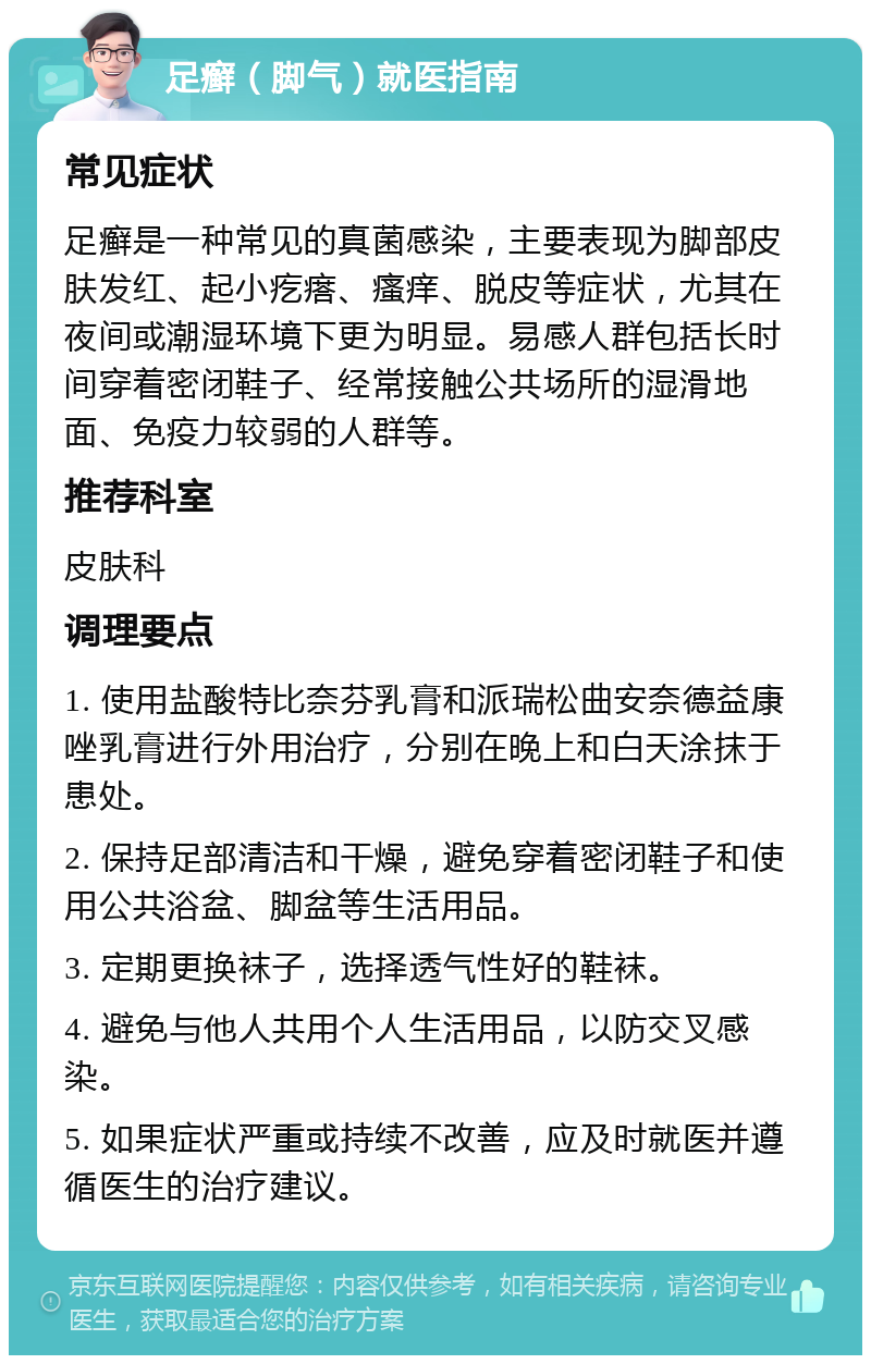 足癣（脚气）就医指南 常见症状 足癣是一种常见的真菌感染，主要表现为脚部皮肤发红、起小疙瘩、瘙痒、脱皮等症状，尤其在夜间或潮湿环境下更为明显。易感人群包括长时间穿着密闭鞋子、经常接触公共场所的湿滑地面、免疫力较弱的人群等。 推荐科室 皮肤科 调理要点 1. 使用盐酸特比奈芬乳膏和派瑞松曲安奈德益康唑乳膏进行外用治疗，分别在晚上和白天涂抹于患处。 2. 保持足部清洁和干燥，避免穿着密闭鞋子和使用公共浴盆、脚盆等生活用品。 3. 定期更换袜子，选择透气性好的鞋袜。 4. 避免与他人共用个人生活用品，以防交叉感染。 5. 如果症状严重或持续不改善，应及时就医并遵循医生的治疗建议。