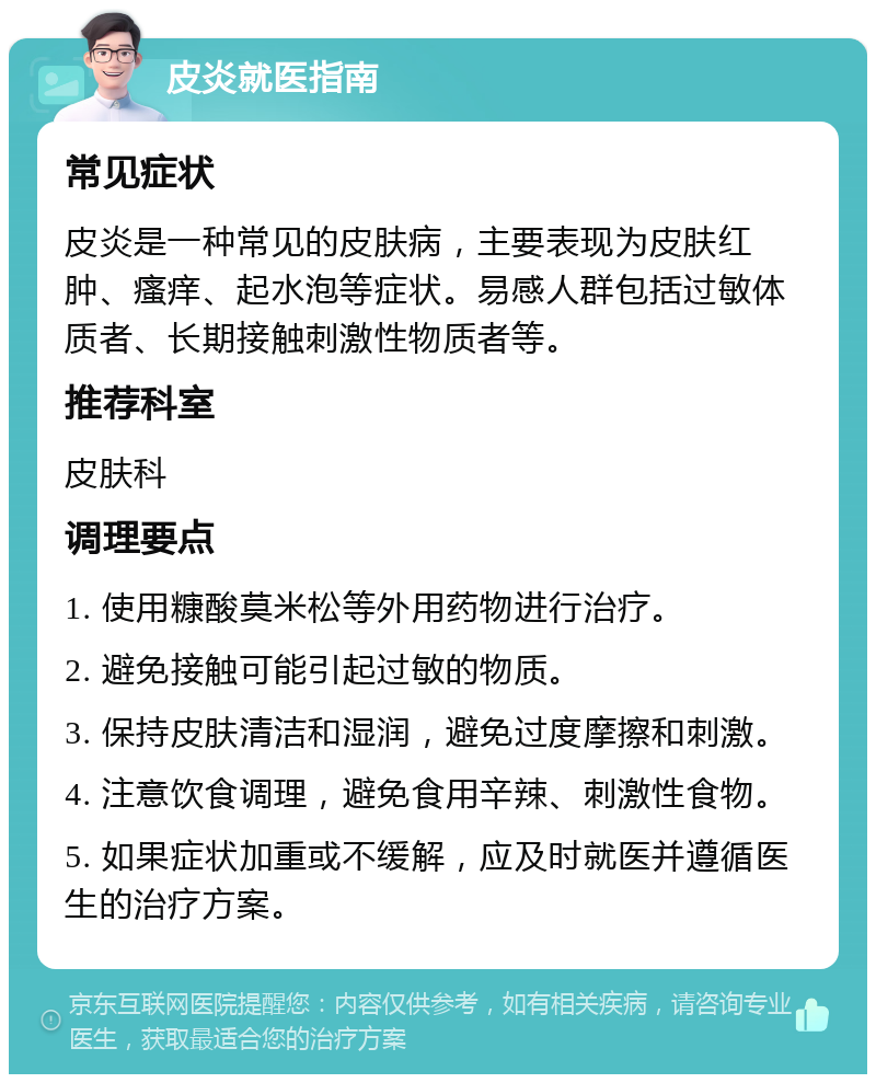 皮炎就医指南 常见症状 皮炎是一种常见的皮肤病，主要表现为皮肤红肿、瘙痒、起水泡等症状。易感人群包括过敏体质者、长期接触刺激性物质者等。 推荐科室 皮肤科 调理要点 1. 使用糠酸莫米松等外用药物进行治疗。 2. 避免接触可能引起过敏的物质。 3. 保持皮肤清洁和湿润，避免过度摩擦和刺激。 4. 注意饮食调理，避免食用辛辣、刺激性食物。 5. 如果症状加重或不缓解，应及时就医并遵循医生的治疗方案。