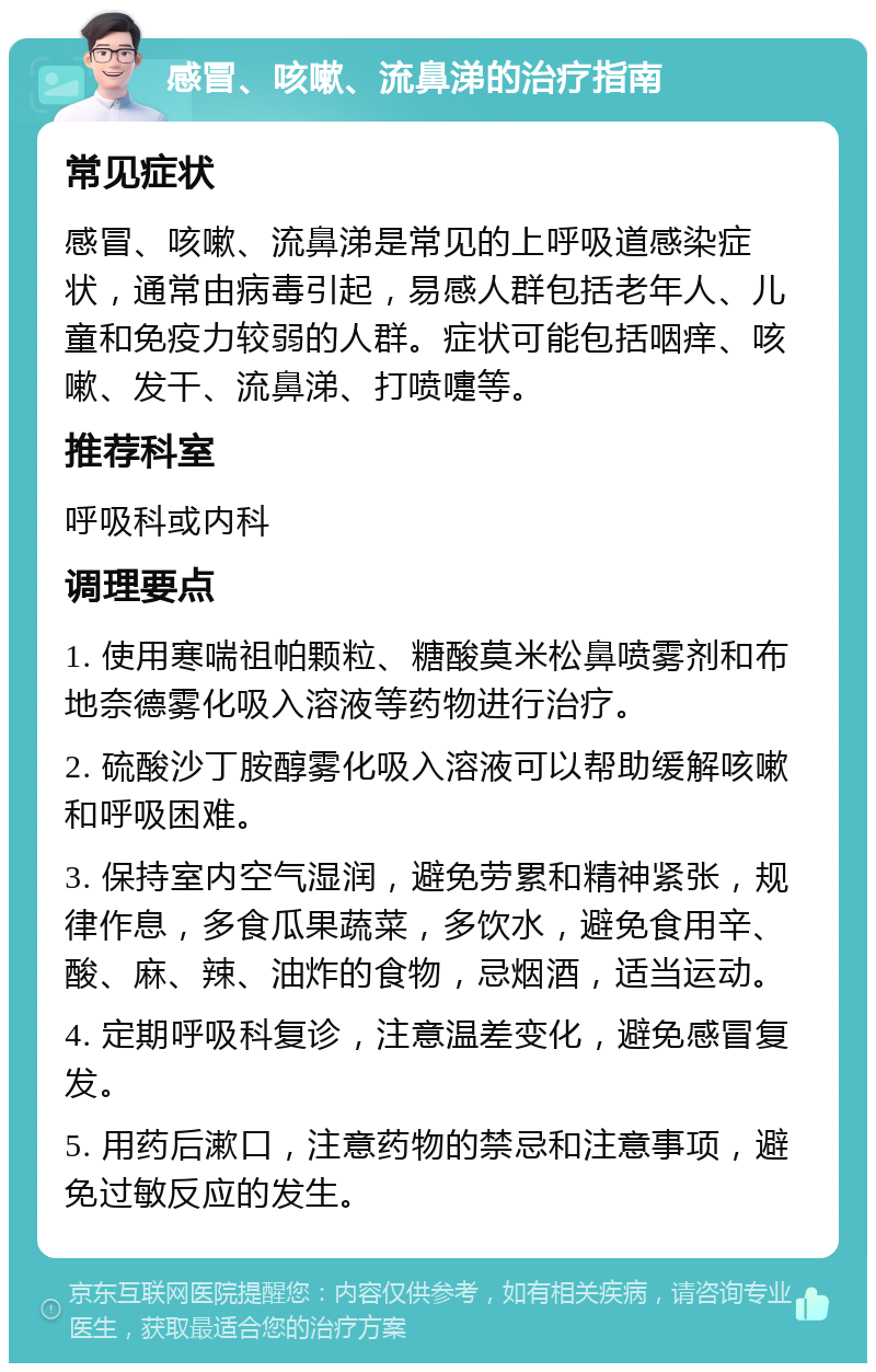 感冒、咳嗽、流鼻涕的治疗指南 常见症状 感冒、咳嗽、流鼻涕是常见的上呼吸道感染症状，通常由病毒引起，易感人群包括老年人、儿童和免疫力较弱的人群。症状可能包括咽痒、咳嗽、发干、流鼻涕、打喷嚏等。 推荐科室 呼吸科或内科 调理要点 1. 使用寒喘祖帕颗粒、糖酸莫米松鼻喷雾剂和布地奈德雾化吸入溶液等药物进行治疗。 2. 硫酸沙丁胺醇雾化吸入溶液可以帮助缓解咳嗽和呼吸困难。 3. 保持室内空气湿润，避免劳累和精神紧张，规律作息，多食瓜果蔬菜，多饮水，避免食用辛、酸、麻、辣、油炸的食物，忌烟酒，适当运动。 4. 定期呼吸科复诊，注意温差变化，避免感冒复发。 5. 用药后漱口，注意药物的禁忌和注意事项，避免过敏反应的发生。