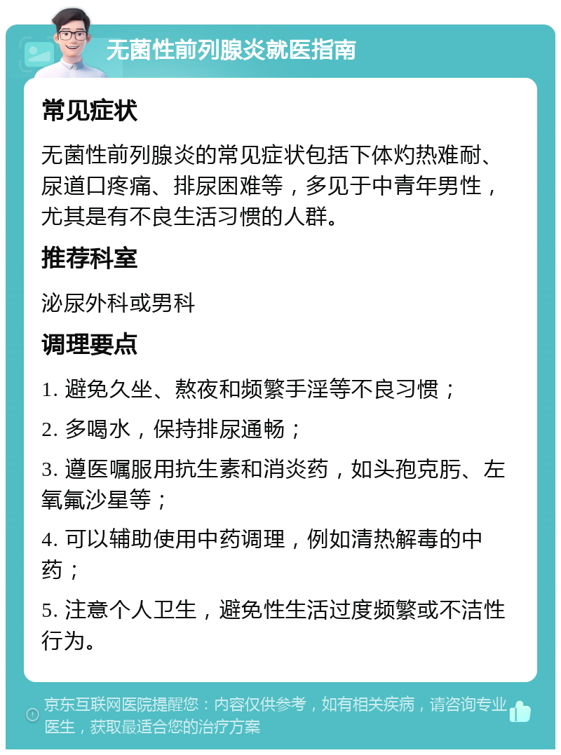 无菌性前列腺炎就医指南 常见症状 无菌性前列腺炎的常见症状包括下体灼热难耐、尿道口疼痛、排尿困难等，多见于中青年男性，尤其是有不良生活习惯的人群。 推荐科室 泌尿外科或男科 调理要点 1. 避免久坐、熬夜和频繁手淫等不良习惯； 2. 多喝水，保持排尿通畅； 3. 遵医嘱服用抗生素和消炎药，如头孢克肟、左氧氟沙星等； 4. 可以辅助使用中药调理，例如清热解毒的中药； 5. 注意个人卫生，避免性生活过度频繁或不洁性行为。