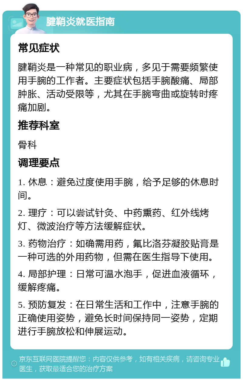 腱鞘炎就医指南 常见症状 腱鞘炎是一种常见的职业病，多见于需要频繁使用手腕的工作者。主要症状包括手腕酸痛、局部肿胀、活动受限等，尤其在手腕弯曲或旋转时疼痛加剧。 推荐科室 骨科 调理要点 1. 休息：避免过度使用手腕，给予足够的休息时间。 2. 理疗：可以尝试针灸、中药熏药、红外线烤灯、微波治疗等方法缓解症状。 3. 药物治疗：如确需用药，氟比洛芬凝胶贴膏是一种可选的外用药物，但需在医生指导下使用。 4. 局部护理：日常可温水泡手，促进血液循环，缓解疼痛。 5. 预防复发：在日常生活和工作中，注意手腕的正确使用姿势，避免长时间保持同一姿势，定期进行手腕放松和伸展运动。